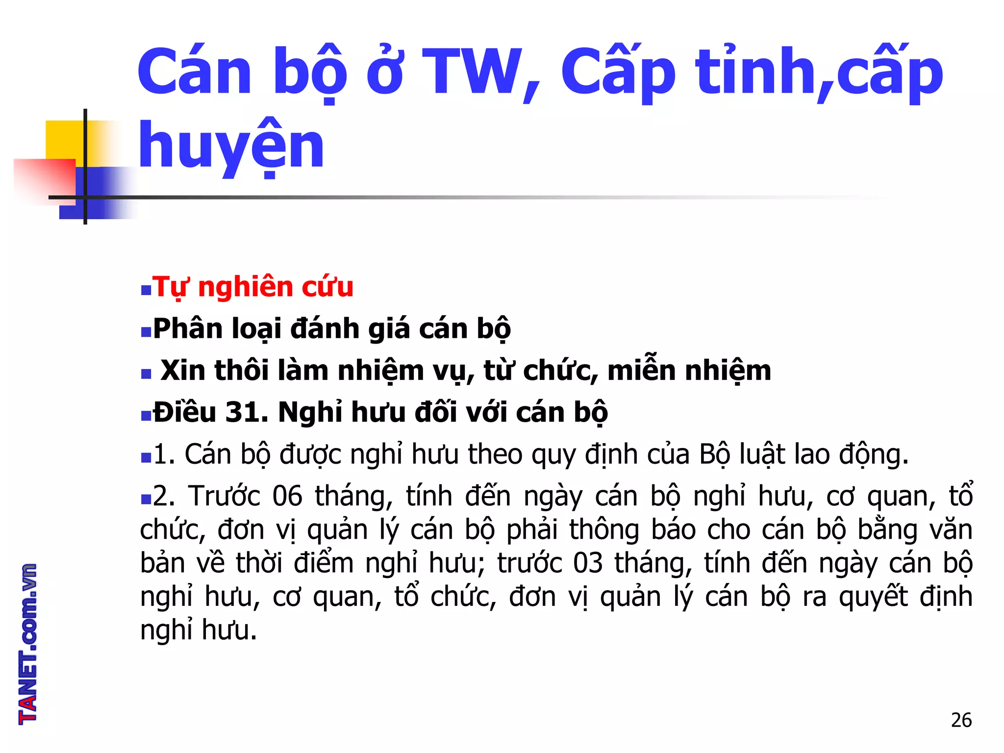 Cán bộ ở TW, Cấp tỉnh,cấp
huyện
Tự nghiên cứu
Phân loại đánh giá cán bộ
 Xin thôi làm nhiệm vụ, từ chức, miễn nhiệm
Điều 31. Nghỉ hưu đối với cán bộ
1. Cán bộ được nghỉ hưu theo quy định của Bộ luật lao động.
2. Trước 06 tháng, tính đến ngày cán bộ nghỉ hưu, cơ quan, tổ
chức, đơn vị quản lý cán bộ phải thông báo cho cán bộ bằng văn
bản về thời điểm nghỉ hưu; trước 03 tháng, tính đến ngày cán bộ
nghỉ hưu, cơ quan, tổ chức, đơn vị quản lý cán bộ ra quyết định
nghỉ hưu.
26
 