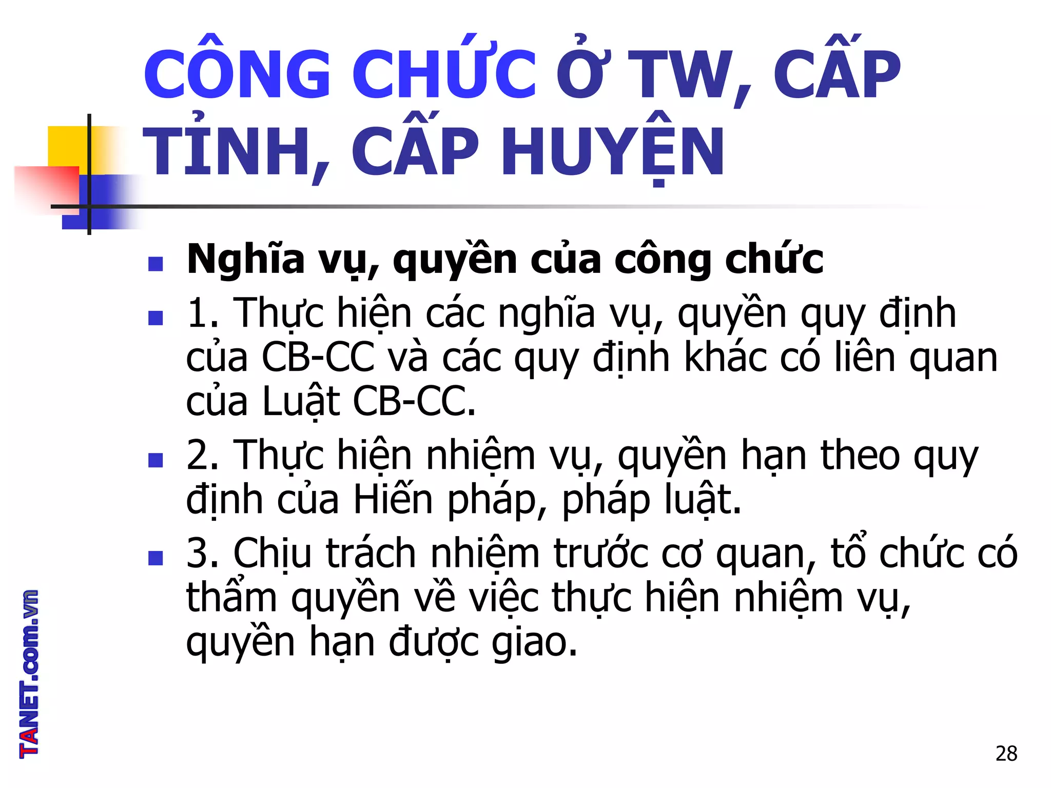 CÔNG CHỨC Ở TW, CẤP
TỈNH, CẤP HUYỆN
 Nghĩa vụ, quyền của công chức
 1. Thực hiện các nghĩa vụ, quyền quy định
của CB-CC và các quy định khác có liên quan
của Luật CB-CC.
 2. Thực hiện nhiệm vụ, quyền hạn theo quy
định của Hiến pháp, pháp luật.
 3. Chịu trách nhiệm trước cơ quan, tổ chức có
thẩm quyền về việc thực hiện nhiệm vụ,
quyền hạn được giao.
28
 