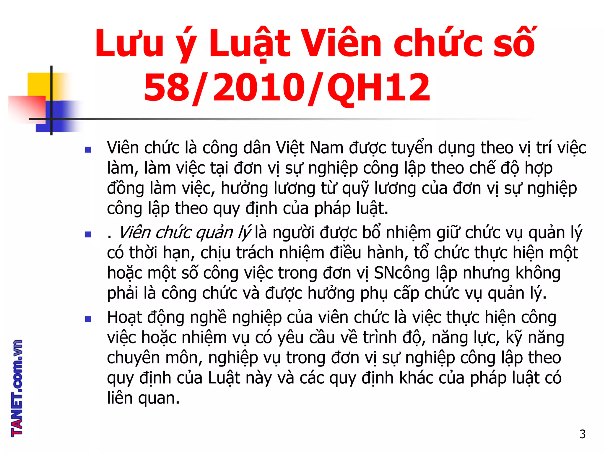 Lưu ý Luật Viên chức số
58/2010/QH12
 Viên chức là công dân Việt Nam được tuyển dụng theo vị trí việc
làm, làm việc tại đơn vị sự nghiệp công lập theo chế độ hợp
đồng làm việc, hưởng lương từ quỹ lương của đơn vị sự nghiệp
công lập theo quy định của pháp luật.
 . Viên chức quản lý là người được bổ nhiệm giữ chức vụ quản lý
có thời hạn, chịu trách nhiệm điều hành, tổ chức thực hiện một
hoặc một số công việc trong đơn vị SNcông lập nhưng không
phải là công chức và được hưởng phụ cấp chức vụ quản lý.
 Hoạt động nghề nghiệp của viên chức là việc thực hiện công
việc hoặc nhiệm vụ có yêu cầu về trình độ, năng lực, kỹ năng
chuyên môn, nghiệp vụ trong đơn vị sự nghiệp công lập theo
quy định của Luật này và các quy định khác của pháp luật có
liên quan.
3
 
