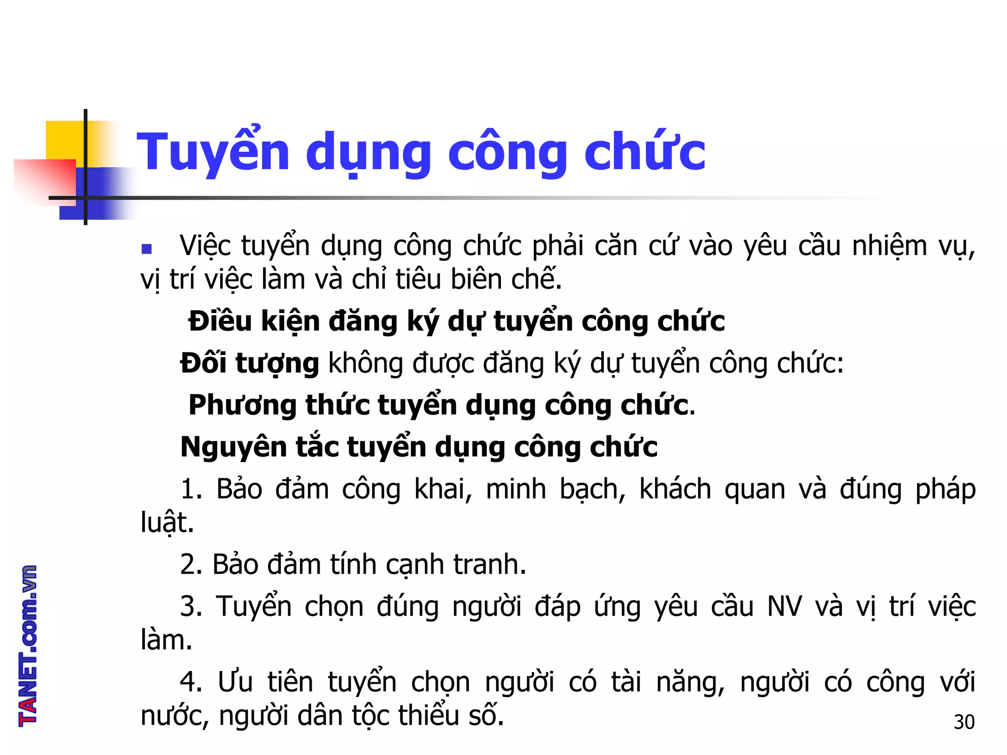 Tuyển dụng công chức
 Việc tuyển dụng công chức phải căn cứ vào yêu cầu nhiệm vụ,
vị trí việc làm và chỉ tiêu biên chế.
Điều kiện đăng ký dự tuyển công chức
Đối tượng không được đăng ký dự tuyển công chức:
Phương thức tuyển dụng công chức.
Nguyên tắc tuyển dụng công chức
1. Bảo đảm công khai, minh bạch, khách quan và đúng pháp
luật.
2. Bảo đảm tính cạnh tranh.
3. Tuyển chọn đúng người đáp ứng yêu cầu NV và vị trí việc
làm.
4. Ưu tiên tuyển chọn người có tài năng, người có công với
nước, người dân tộc thiểu số. 30
 