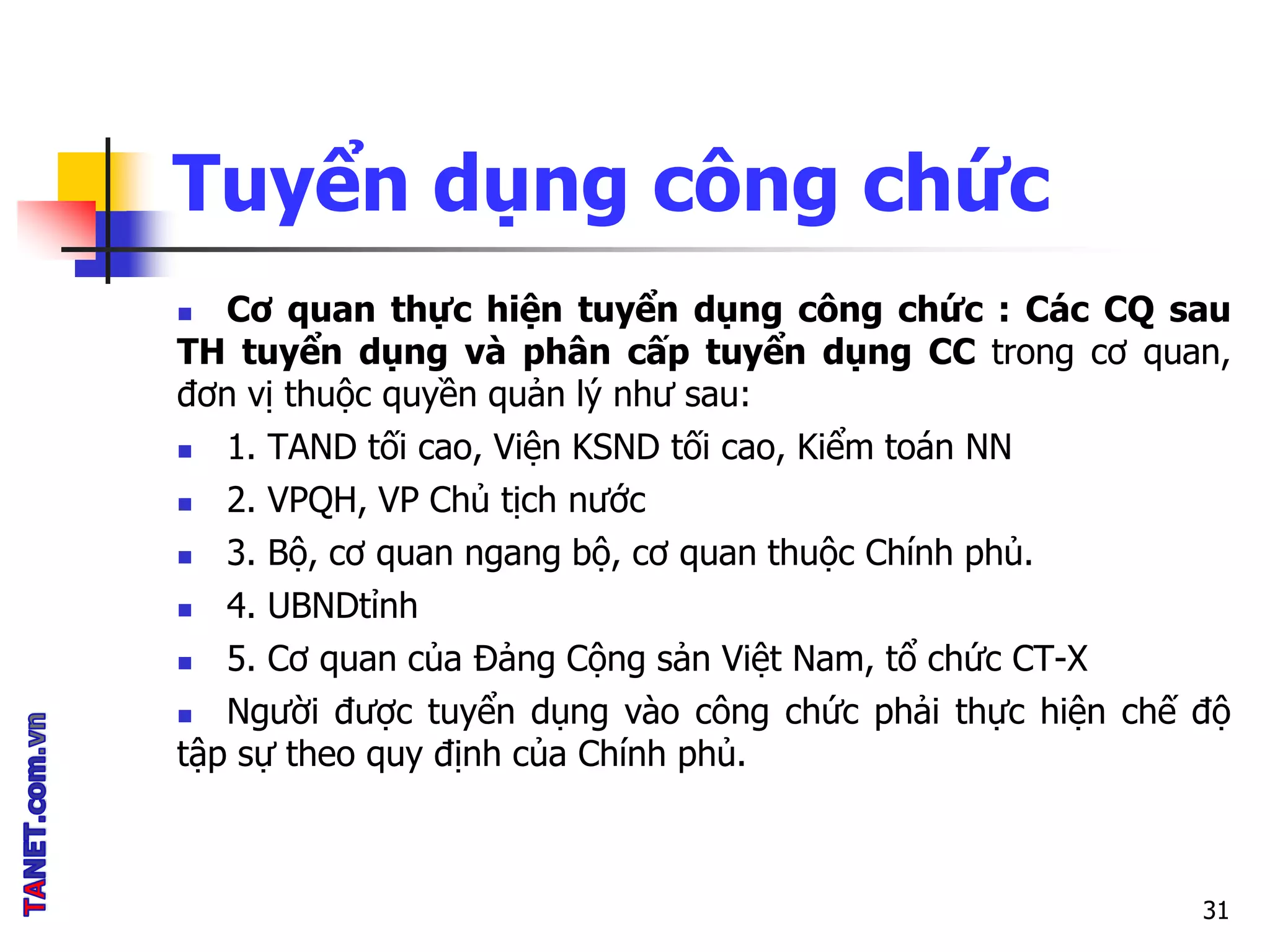 Tuyển dụng công chức
 Cơ quan thực hiện tuyển dụng công chức : Các CQ sau
TH tuyển dụng và phân cấp tuyển dụng CC trong cơ quan,
đơn vị thuộc quyền quản lý như sau:
 1. TAND tối cao, Viện KSND tối cao, Kiểm toán NN
 2. VPQH, VP Chủ tịch nước
 3. Bộ, cơ quan ngang bộ, cơ quan thuộc Chính phủ.
 4. UBNDtỉnh
 5. Cơ quan của Đảng Cộng sản Việt Nam, tổ chức CT-X
 Người được tuyển dụng vào công chức phải thực hiện chế độ
tập sự theo quy định của Chính phủ.
31
 