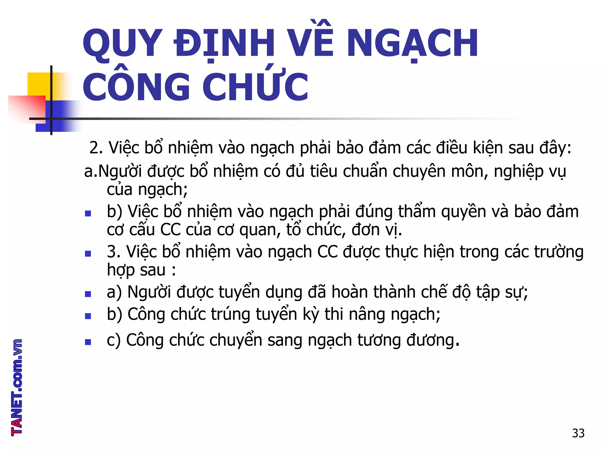 QUY ĐỊNH VỀ NGẠCH
CÔNG CHỨC
2. Việc bổ nhiệm vào ngạch phải bảo đảm các điều kiện sau đây:
a.Người được bổ nhiệm có đủ tiêu chuẩn chuyên môn, nghiệp vụ
của ngạch;
 b) Việc bổ nhiệm vào ngạch phải đúng thẩm quyền và bảo đảm
cơ cấu CC của cơ quan, tổ chức, đơn vị.
 3. Việc bổ nhiệm vào ngạch CC được thực hiện trong các trường
hợp sau :
 a) Người được tuyển dụng đã hoàn thành chế độ tập sự;
 b) Công chức trúng tuyển kỳ thi nâng ngạch;
 c) Công chức chuyển sang ngạch tương đương.
33
 