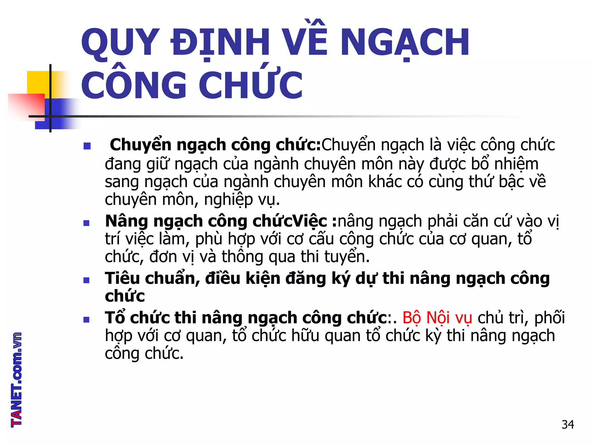 QUY ĐỊNH VỀ NGẠCH
CÔNG CHỨC
 Chuyển ngạch công chức:Chuyển ngạch là việc công chức
đang giữ ngạch của ngành chuyên môn này được bổ nhiệm
sang ngạch của ngành chuyên môn khác có cùng thứ bậc về
chuyên môn, nghiệp vụ.
 Nâng ngạch công chứcViệc :nâng ngạch phải căn cứ vào vị
trí việc làm, phù hợp với cơ cấu công chức của cơ quan, tổ
chức, đơn vị và thông qua thi tuyển.
 Tiêu chuẩn, điều kiện đăng ký dự thi nâng ngạch công
chức
 Tổ chức thi nâng ngạch công chức:. Bộ Nội vụ chủ trì, phối
hợp với cơ quan, tổ chức hữu quan tổ chức kỳ thi nâng ngạch
công chức.
34
 