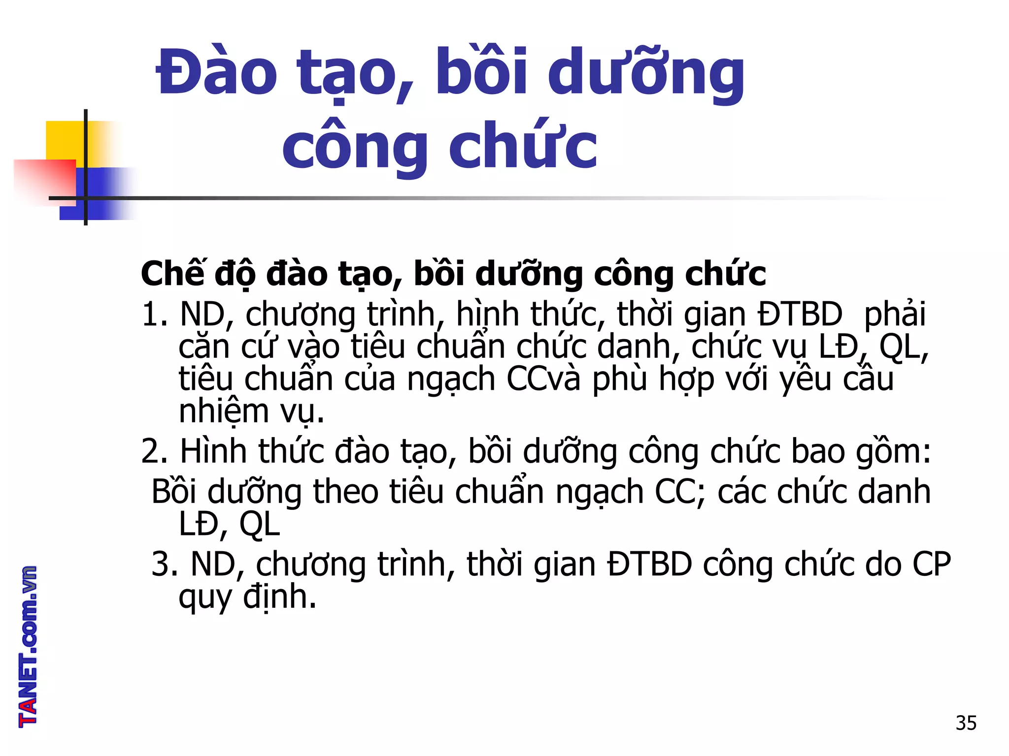 Đào tạo, bồi dưỡng
công chức
Chế độ đào tạo, bồi dưỡng công chức
1. ND, chương trình, hình thức, thời gian ĐTBD phải
căn cứ vào tiêu chuẩn chức danh, chức vụ LĐ, QL,
tiêu chuẩn của ngạch CCvà phù hợp với yêu cầu
nhiệm vụ.
2. Hình thức đào tạo, bồi dưỡng công chức bao gồm:
Bồi dưỡng theo tiêu chuẩn ngạch CC; các chức danh
LĐ, QL
3. ND, chương trình, thời gian ĐTBD công chức do CP
quy định.
35
 