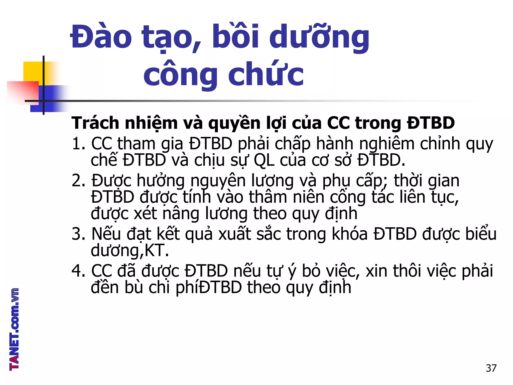 Đào tạo, bồi dưỡng
công chức
Trách nhiệm và quyền lợi của CC trong ĐTBD
1. CC tham gia ĐTBD phải chấp hành nghiêm chỉnh quy
chế ĐTBD và chịu sự QL của cơ sở ĐTBD.
2. Được hưởng nguyên lương và phụ cấp; thời gian
ĐTBD được tính vào thâm niên công tác liên tục,
được xét nâng lương theo quy định
3. Nếu đạt kết quả xuất sắc trong khóa ĐTBD được biểu
dương,KT.
4. CC đã được ĐTBD nếu tự ý bỏ việc, xin thôi việc phải
đền bù chi phíĐTBD theo quy định
37
 