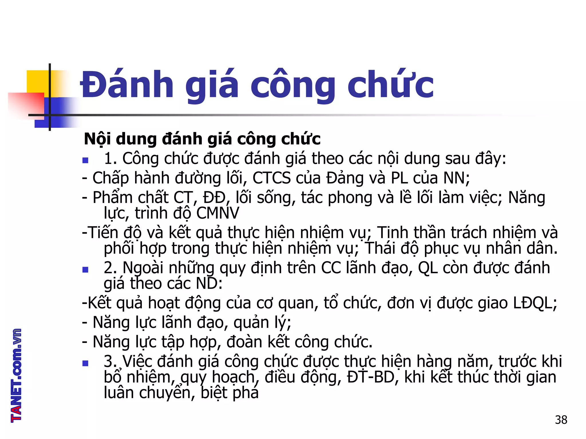 Đánh giá công chức
Nội dung đánh giá công chức
 1. Công chức được đánh giá theo các nội dung sau đây:
- Chấp hành đường lối, CTCS của Đảng và PL của NN;
- Phẩm chất CT, ĐĐ, lối sống, tác phong và lề lối làm việc; Năng
lực, trình độ CMNV
-Tiến độ và kết quả thực hiện nhiệm vụ; Tinh thần trách nhiệm và
phối hợp trong thực hiện nhiệm vụ; Thái độ phục vụ nhân dân.
 2. Ngoài những quy định trên CC lãnh đạo, QL còn được đánh
giá theo các ND:
-Kết quả hoạt động của cơ quan, tổ chức, đơn vị được giao LĐQL;
- Năng lực lãnh đạo, quản lý;
- Năng lực tập hợp, đoàn kết công chức.
 3. Việc đánh giá công chức được thực hiện hàng năm, trước khi
bổ nhiệm, quy hoạch, điều động, ĐT-BD, khi kết thúc thời gian
luân chuyển, biệt phá
38
 