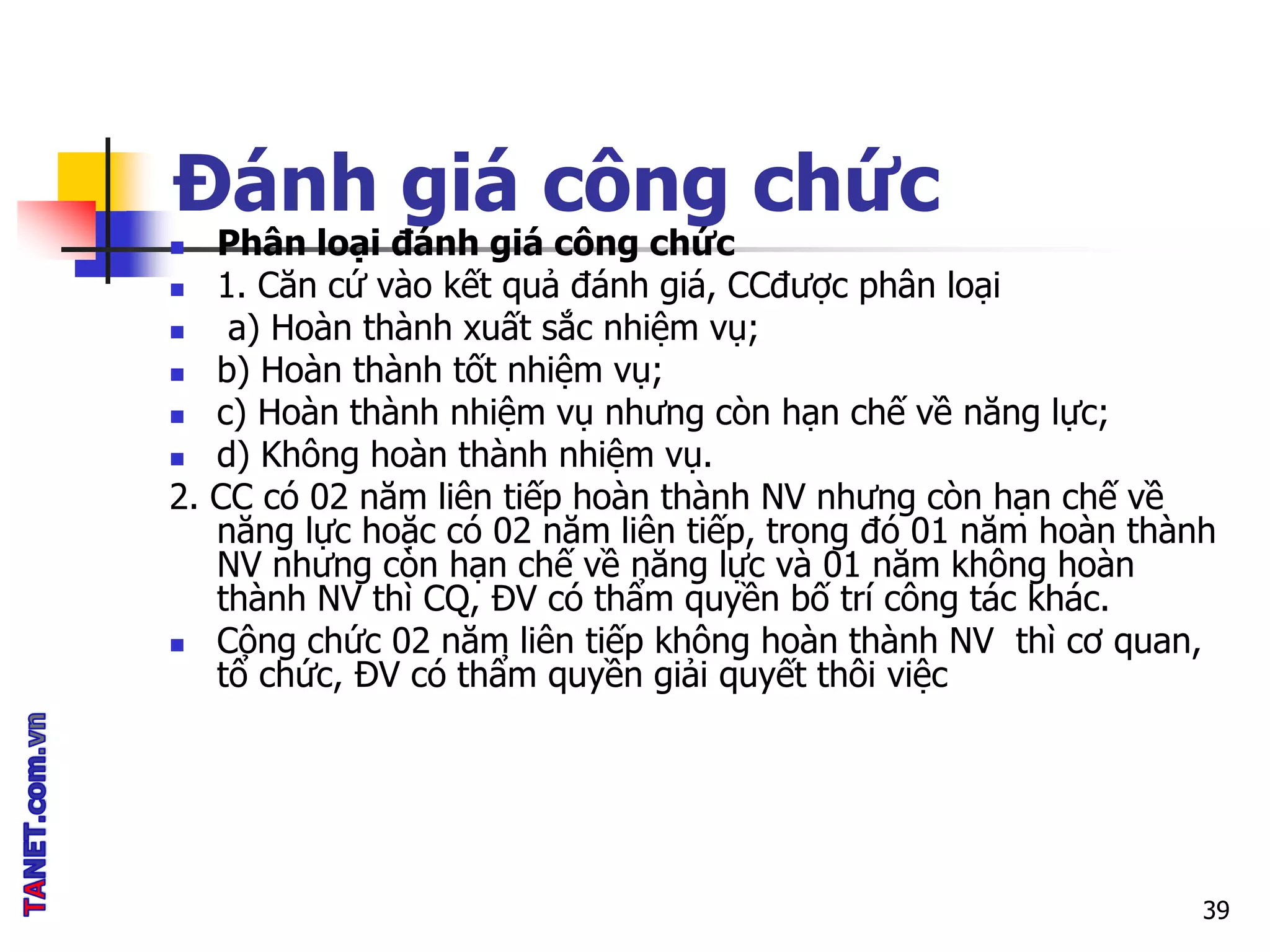 Đánh giá công chức
 Phân loại đánh giá công chức
 1. Căn cứ vào kết quả đánh giá, CCđược phân loại
 a) Hoàn thành xuất sắc nhiệm vụ;
 b) Hoàn thành tốt nhiệm vụ;
 c) Hoàn thành nhiệm vụ nhưng còn hạn chế về năng lực;
 d) Không hoàn thành nhiệm vụ.
2. CC có 02 năm liên tiếp hoàn thành NV nhưng còn hạn chế về
năng lực hoặc có 02 năm liên tiếp, trong đó 01 năm hoàn thành
NV nhưng còn hạn chế về năng lực và 01 năm không hoàn
thành NV thì CQ, ĐV có thẩm quyền bố trí công tác khác.
 Công chức 02 năm liên tiếp không hoàn thành NV thì cơ quan,
tổ chức, ĐV có thẩm quyền giải quyết thôi việc
39
 