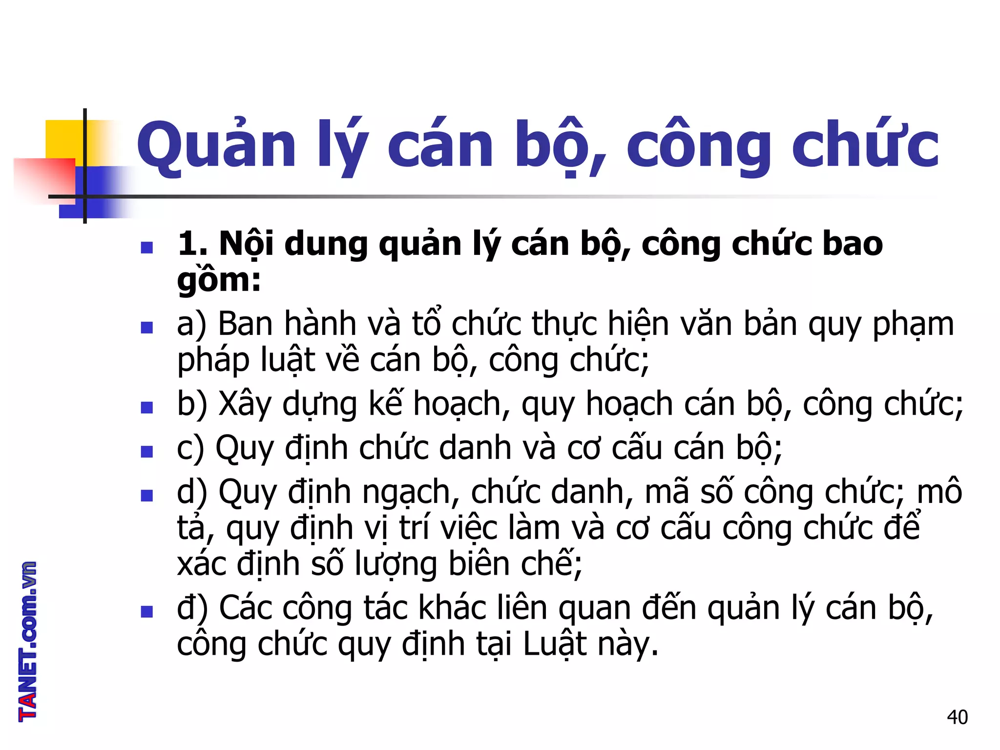 Quản lý cán bộ, công chức
 1. Nội dung quản lý cán bộ, công chức bao
gồm:
 a) Ban hành và tổ chức thực hiện văn bản quy phạm
pháp luật về cán bộ, công chức;
 b) Xây dựng kế hoạch, quy hoạch cán bộ, công chức;
 c) Quy định chức danh và cơ cấu cán bộ;
 d) Quy định ngạch, chức danh, mã số công chức; mô
tả, quy định vị trí việc làm và cơ cấu công chức để
xác định số lượng biên chế;
 đ) Các công tác khác liên quan đến quản lý cán bộ,
công chức quy định tại Luật này.
40
 