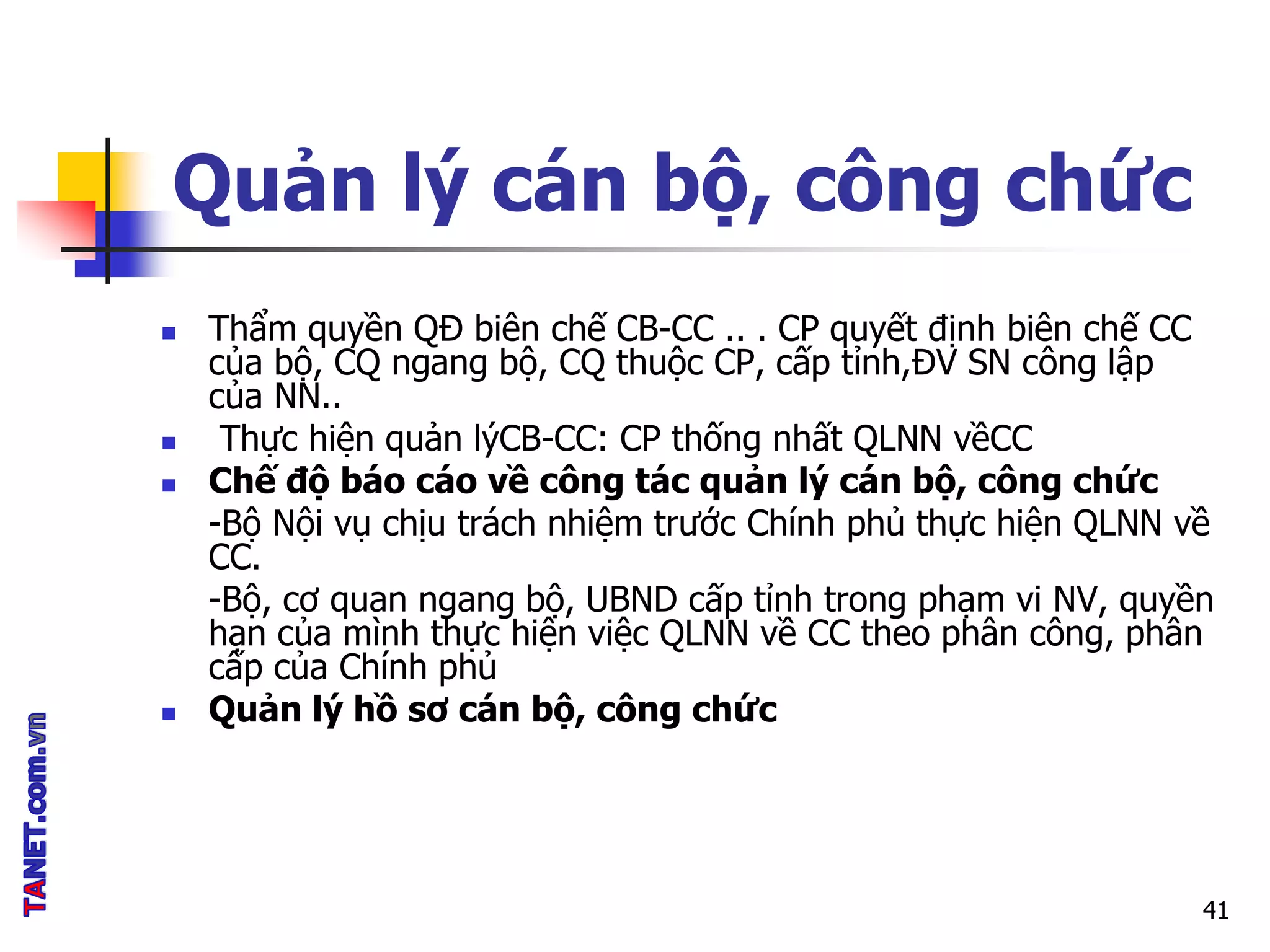 Quản lý cán bộ, công chức
 Thẩm quyền QĐ biên chế CB-CC .. . CP quyết định biên chế CC
của bộ, CQ ngang bộ, CQ thuộc CP, cấp tỉnh,ĐV SN công lập
của NN..
 Thực hiện quản lýCB-CC: CP thống nhất QLNN vềCC
 Chế độ báo cáo về công tác quản lý cán bộ, công chức
-Bộ Nội vụ chịu trách nhiệm trước Chính phủ thực hiện QLNN về
CC.
-Bộ, cơ quan ngang bộ, UBND cấp tỉnh trong phạm vi NV, quyền
hạn của mình thực hiện việc QLNN về CC theo phân công, phân
cấp của Chính phủ
 Quản lý hồ sơ cán bộ, công chức
41
 