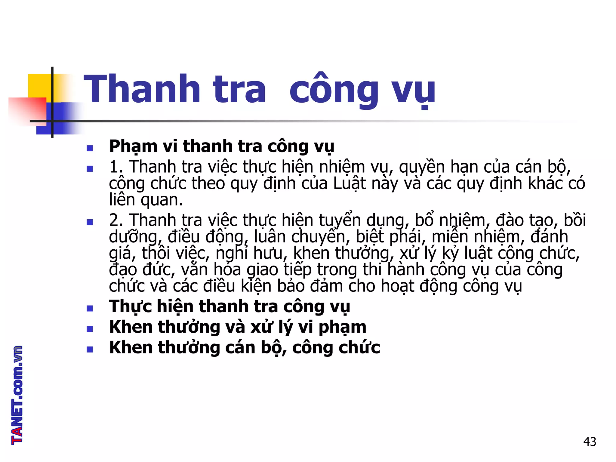 Thanh tra công vụ
 Phạm vi thanh tra công vụ
 1. Thanh tra việc thực hiện nhiệm vụ, quyền hạn của cán bộ,
công chức theo quy định của Luật này và các quy định khác có
liên quan.
 2. Thanh tra việc thực hiện tuyển dụng, bổ nhiệm, đào tạo, bồi
dưỡng, điều động, luân chuyển, biệt phái, miễn nhiệm, đánh
giá, thôi việc, nghỉ hưu, khen thưởng, xử lý kỷ luật công chức,
đạo đức, văn hóa giao tiếp trong thi hành công vụ của công
chức và các điều kiện bảo đảm cho hoạt động công vụ
 Thực hiện thanh tra công vụ
 Khen thưởng và xử lý vi phạm
 Khen thưởng cán bộ, công chức
43
 