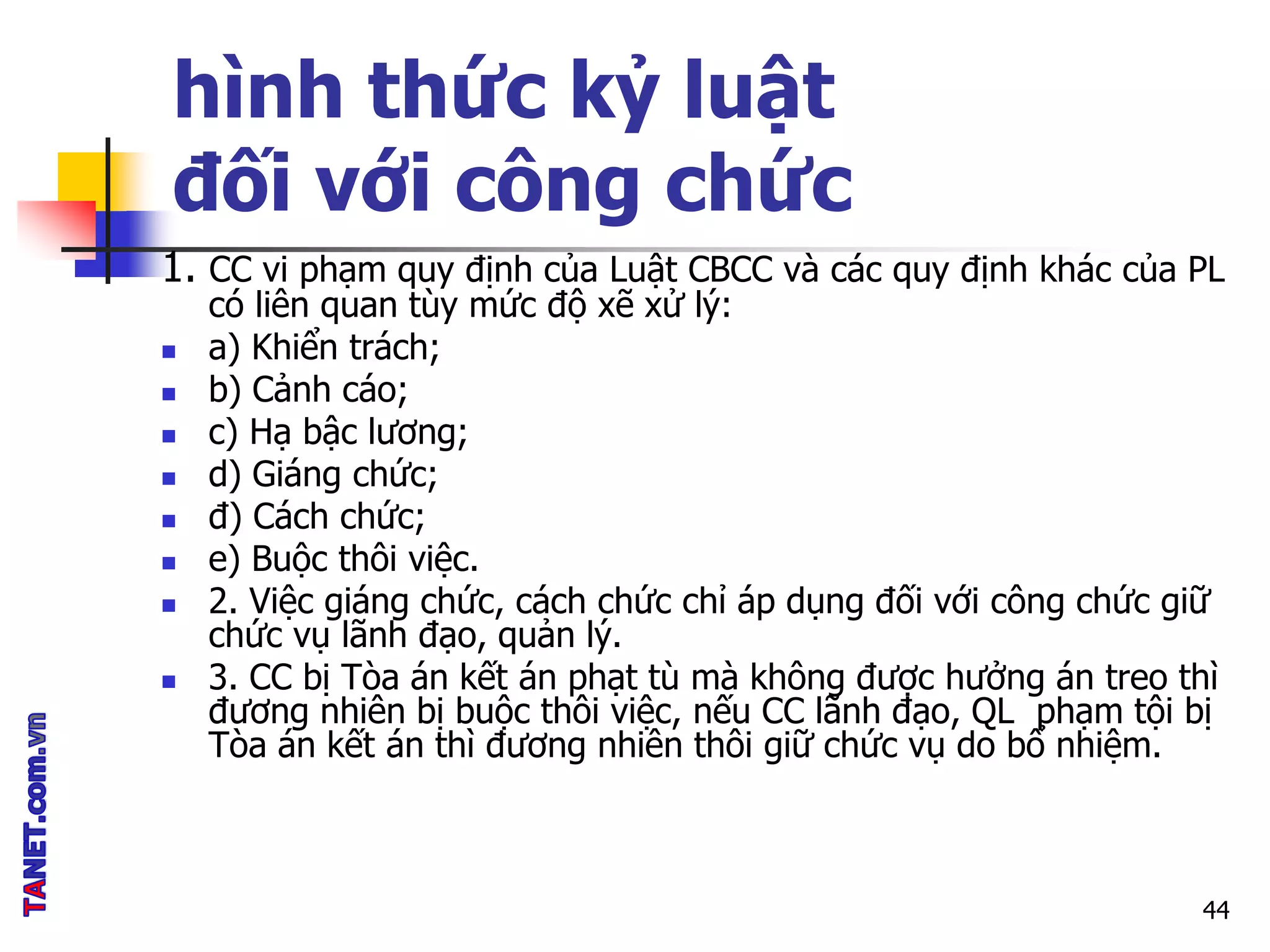 hình thức kỷ luật
đối với công chức
1. CC vi phạm quy định của Luật CBCC và các quy định khác của PL
có liên quan tùy mức độ xẽ xử lý:
 a) Khiển trách;
 b) Cảnh cáo;
 c) Hạ bậc lương;
 d) Giáng chức;
 đ) Cách chức;
 e) Buộc thôi việc.
 2. Việc giáng chức, cách chức chỉ áp dụng đối với công chức giữ
chức vụ lãnh đạo, quản lý.
 3. CC bị Tòa án kết án phạt tù mà không được hưởng án treo thì
đương nhiên bị buộc thôi việc, nếu CC lãnh đạo, QL phạm tội bị
Tòa án kết án thì đương nhiên thôi giữ chức vụ do bổ nhiệm.
44
 