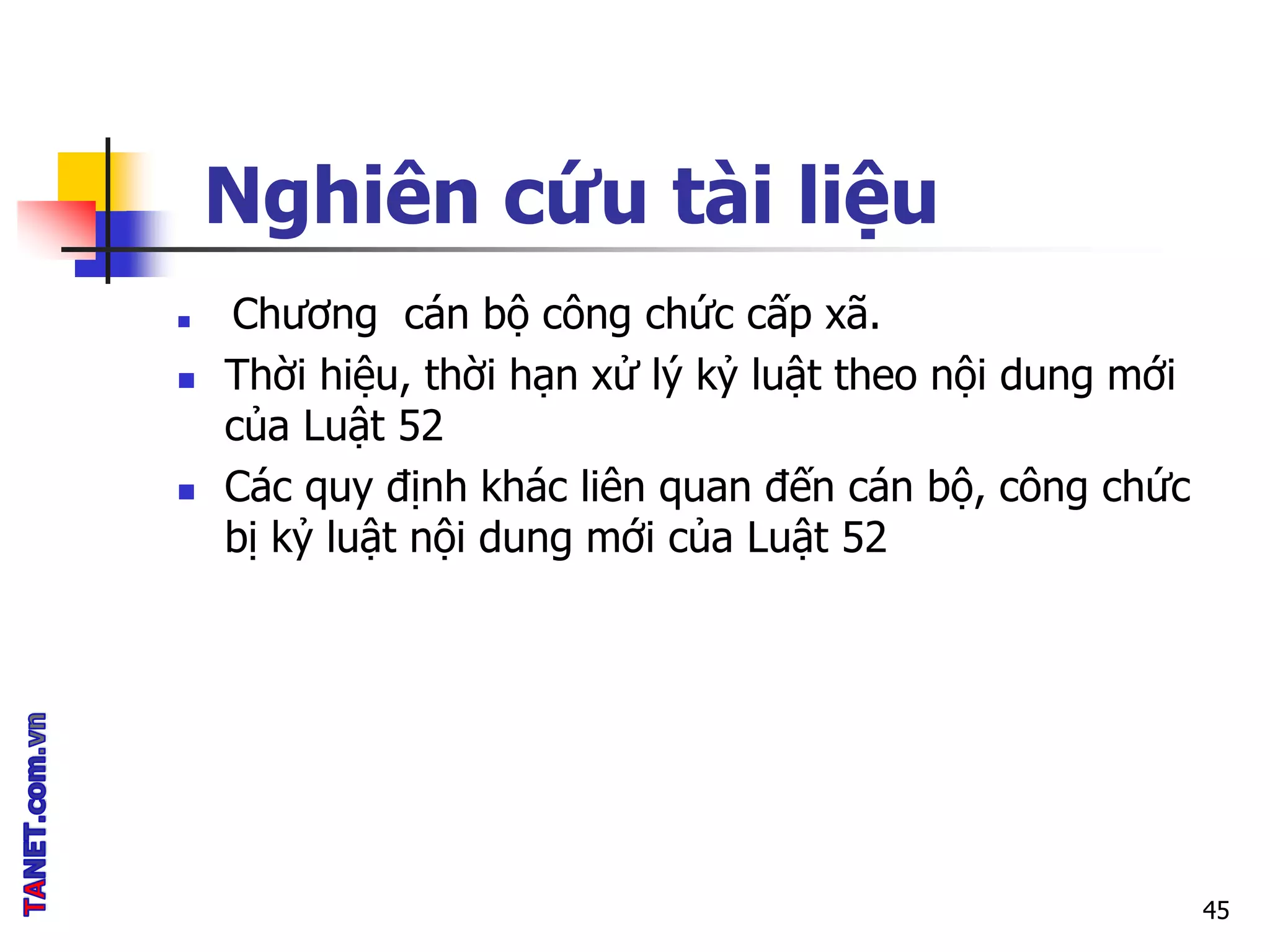 Nghiên cứu tài liệu
 Chương cán bộ công chức cấp xã.
 Thời hiệu, thời hạn xử lý kỷ luật theo nội dung mới
của Luật 52
 Các quy định khác liên quan đến cán bộ, công chức
bị kỷ luật nội dung mới của Luật 52
45
 