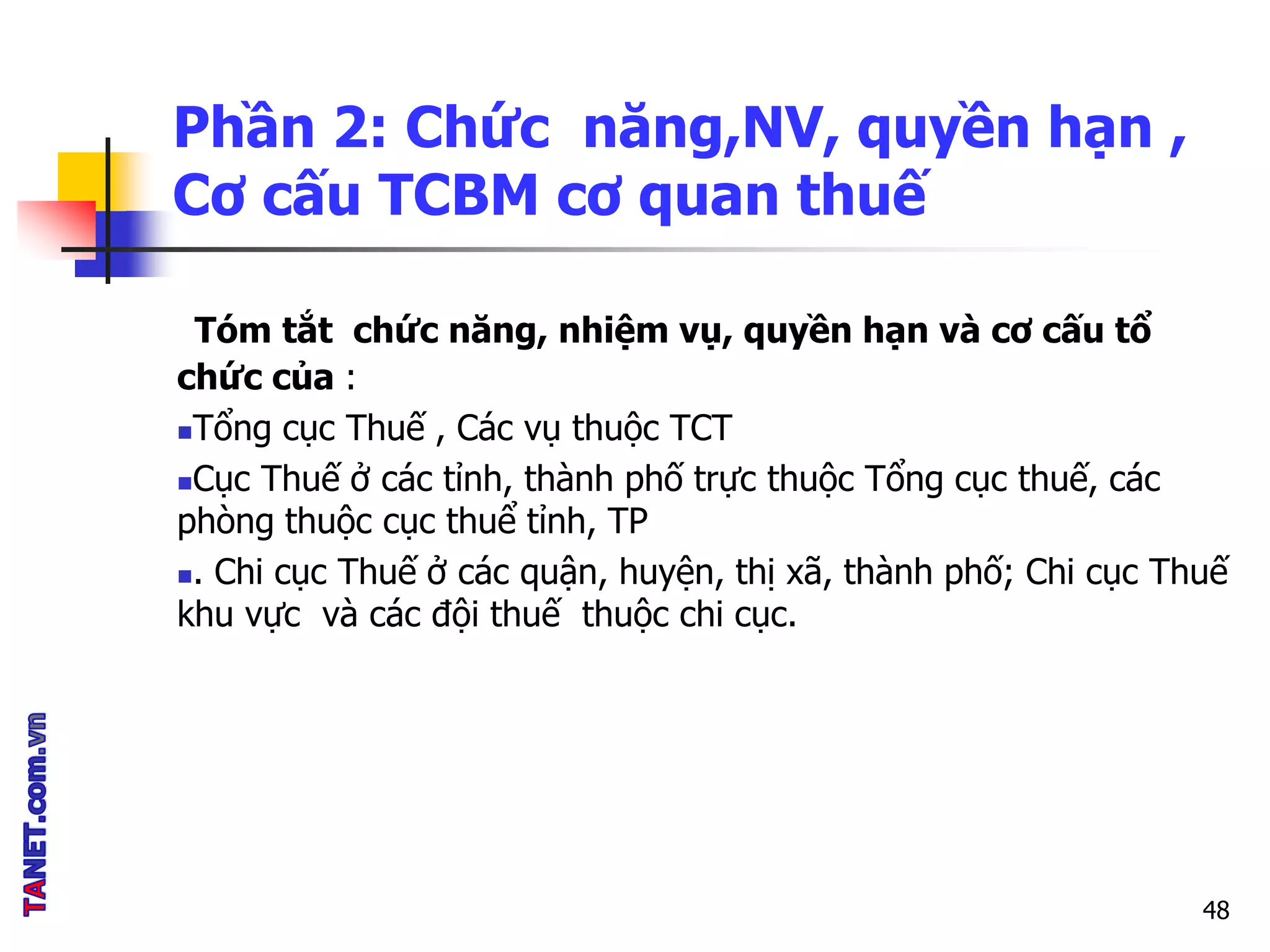 Phần 2: Chức năng,NV, quyền hạn ,
Cơ cấu TCBM cơ quan thuế
Tóm tắt chức năng, nhiệm vụ, quyền hạn và cơ cấu tổ
chức của :
Tổng cục Thuế , Các vụ thuộc TCT
Cục Thuế ở các tỉnh, thành phố trực thuộc Tổng cục thuế, các
phòng thuộc cục thuể tỉnh, TP
. Chi cục Thuế ở các quận, huyện, thị xã, thành phố; Chi cục Thuế
khu vực và các đội thuế thuộc chi cục.
48
 