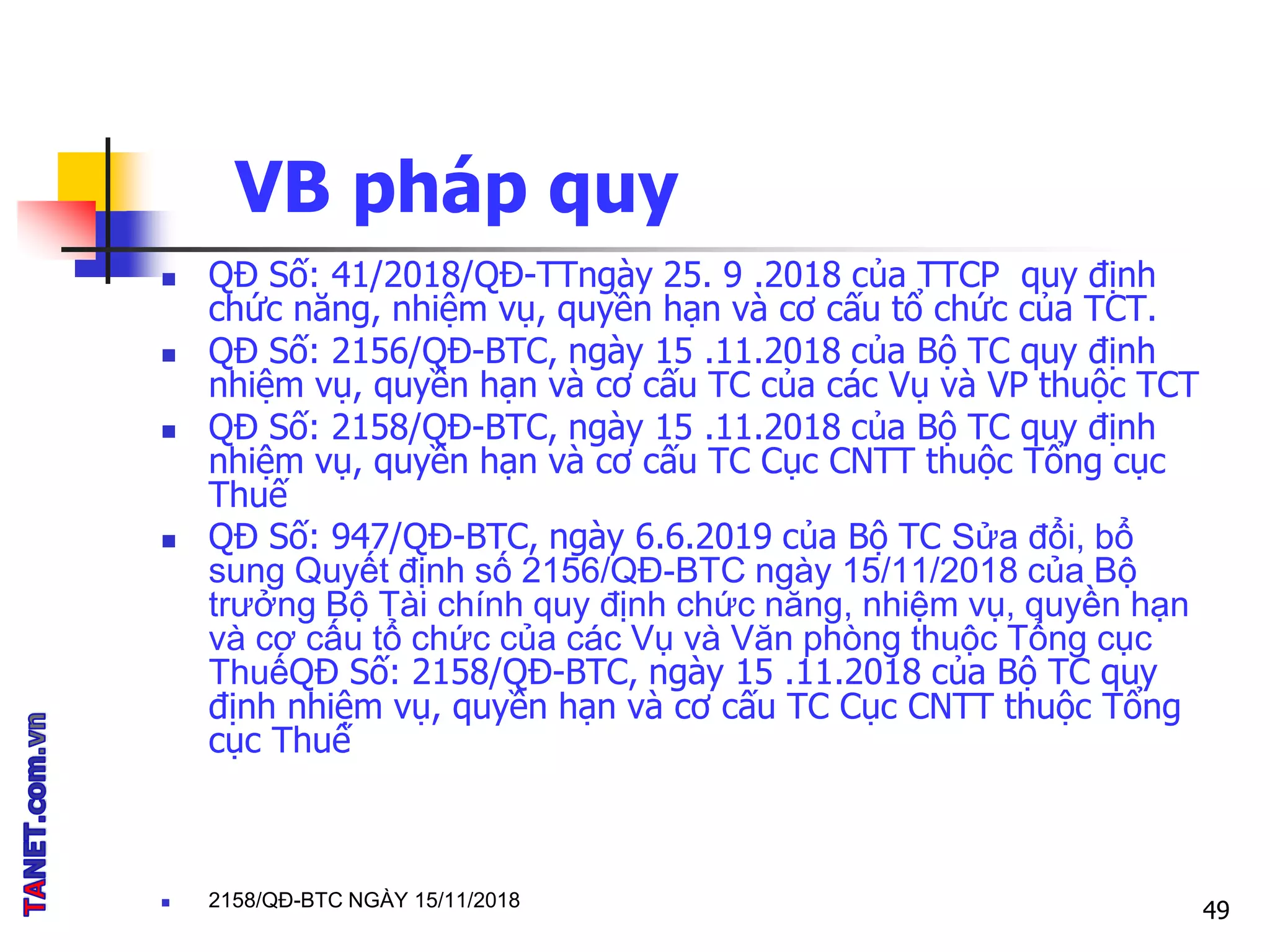 VB pháp quy
 QĐ Số: 41/2018/QĐ-TTngày 25. 9 .2018 của TTCP quy định
chức năng, nhiệm vụ, quyền hạn và cơ cấu tổ chức của TCT.
 QĐ Số: 2156/QĐ-BTC, ngày 15 .11.2018 của Bộ TC quy định
nhiệm vụ, quyền hạn và cơ cấu TC của các Vụ và VP thuộc TCT
 QĐ Số: 2158/QĐ-BTC, ngày 15 .11.2018 của Bộ TC quy định
nhiệm vụ, quyền hạn và cơ cấu TC Cục CNTT thuộc Tổng cục
Thuế
 QĐ Số: 947/QĐ-BTC, ngày 6.6.2019 của Bộ TC Sửa đổi, bổ
sung Quyết định số 2156/QĐ-BTC ngày 15/11/2018 của Bộ
trưởng Bộ Tài chính quy định chức năng, nhiệm vụ, quyền hạn
và cơ cấu tổ chức của các Vụ và Văn phòng thuộc Tổng cục
ThuếQĐ Số: 2158/QĐ-BTC, ngày 15 .11.2018 của Bộ TC quy
định nhiệm vụ, quyền hạn và cơ cấu TC Cục CNTT thuộc Tổng
cục Thuế
 2158/QĐ-BTC NGÀY 15/11/2018
49
 
