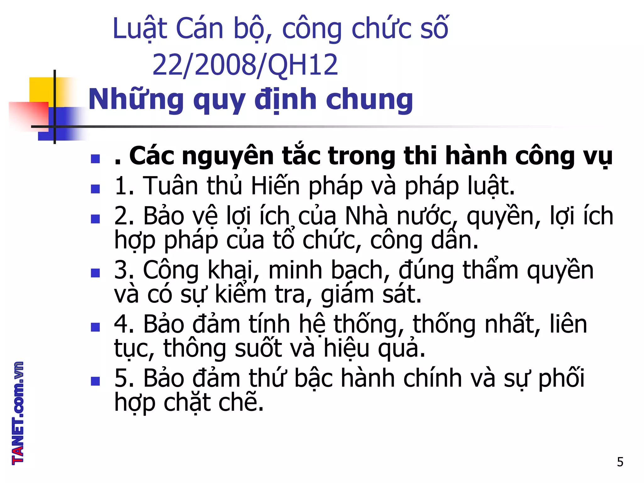 Luật Cán bộ, công chức số
22/2008/QH12
Những quy định chung
 . Các nguyên tắc trong thi hành công vụ
 1. Tuân thủ Hiến pháp và pháp luật.
 2. Bảo vệ lợi ích của Nhà nước, quyền, lợi ích
hợp pháp của tổ chức, công dân.
 3. Công khai, minh bạch, đúng thẩm quyền
và có sự kiểm tra, giám sát.
 4. Bảo đảm tính hệ thống, thống nhất, liên
tục, thông suốt và hiệu quả.
 5. Bảo đảm thứ bậc hành chính và sự phối
hợp chặt chẽ.
5
 