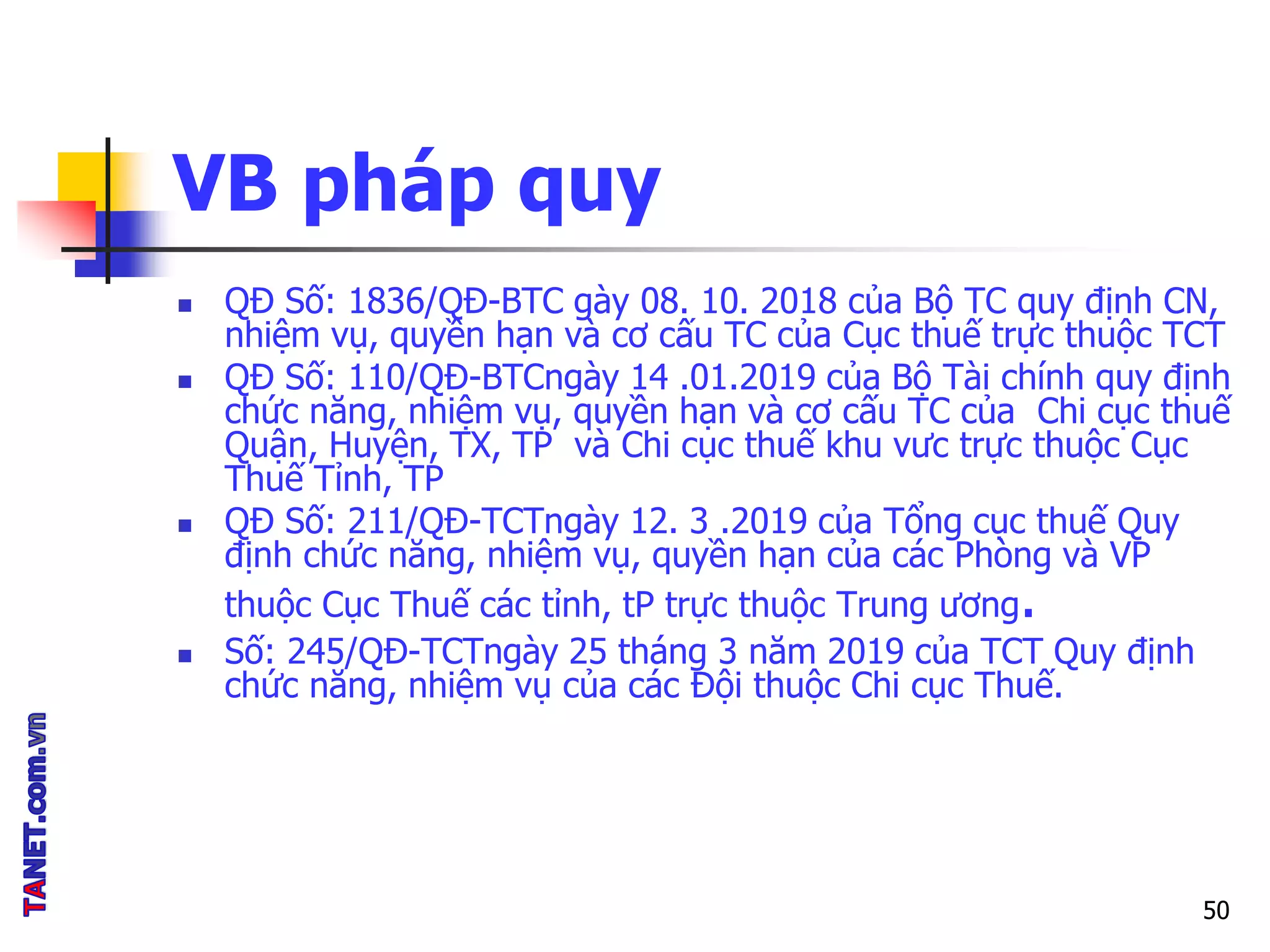 VB pháp quy
 QĐ Số: 1836/QĐ-BTC gày 08. 10. 2018 của Bộ TC quy định CN,
nhiệm vụ, quyền hạn và cơ cấu TC của Cục thuế trực thuộc TCT
 QĐ Số: 110/QĐ-BTCngày 14 .01.2019 của Bộ Tài chính quy định
chức năng, nhiệm vụ, quyền hạn và cơ cấu TC của Chi cục thuế
Quận, Huyện, TX, TP và Chi cục thuế khu vưc trực thuộc Cục
Thuế Tỉnh, TP
 QĐ Số: 211/QĐ-TCTngày 12. 3 .2019 của Tổng cục thuế Quy
định chức năng, nhiệm vụ, quyền hạn của các Phòng và VP
thuộc Cục Thuế các tỉnh, tP trực thuộc Trung ương.
 Số: 245/QĐ-TCTngày 25 tháng 3 năm 2019 của TCT Quy định
chức năng, nhiệm vụ của các Đội thuộc Chi cục Thuế.
50
 