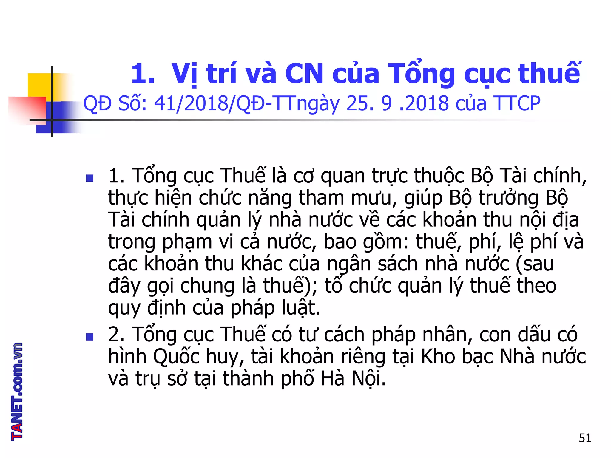 1. Vị trí và CN của Tổng cục thuế
QĐ Số: 41/2018/QĐ-TTngày 25. 9 .2018 của TTCP
 1. Tổng cục Thuế là cơ quan trực thuộc Bộ Tài chính,
thực hiện chức năng tham mưu, giúp Bộ trưởng Bộ
Tài chính quản lý nhà nước về các khoản thu nội địa
trong phạm vi cả nước, bao gồm: thuế, phí, lệ phí và
các khoản thu khác của ngân sách nhà nước (sau
đây gọi chung là thuế); tổ chức quản lý thuế theo
quy định của pháp luật.
 2. Tổng cục Thuế có tư cách pháp nhân, con dấu có
hình Quốc huy, tài khoản riêng tại Kho bạc Nhà nước
và trụ sở tại thành phố Hà Nội.
51
 
