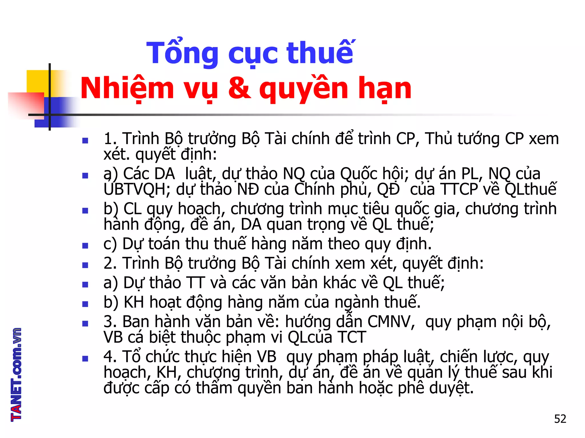 Tổng cục thuế
Nhiệm vụ & quyền hạn
 1. Trình Bộ trưởng Bộ Tài chính để trình CP, Thủ tướng CP xem
xét. quyết định:
 a) Các DA luật, dự thảo NQ của Quốc hội; dự án PL, NQ của
ỦBTVQH; dự thảo NĐ của Chính phủ, QĐ của TTCP về QLthuế
 b) CL quy hoạch, chương trình mục tiêu quốc gia, chương trình
hành động, đề án, DA quan trọng về QL thuế;
 c) Dự toán thu thuế hàng năm theo quy định.
 2. Trình Bộ trưởng Bộ Tài chính xem xét, quyết định:
 a) Dự thảo TT và các văn bản khác về QL thuế;
 b) KH hoạt động hàng năm của ngành thuế.
 3. Ban hành văn bản về: hướng dẫn CMNV, quy phạm nội bộ,
VB cá biệt thuộc phạm vi QLcủa TCT
 4. Tổ chức thực hiện VB quy phạm pháp luật, chiến lược, quy
hoạch, KH, chương trình, dự án, đề án về quản lý thuế sau khi
được cấp có thẩm quyền ban hành hoặc phê duyệt.
52
 