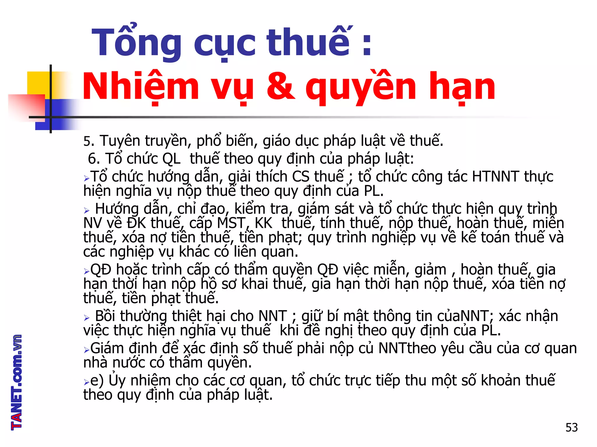 Tổng cục thuế :
Nhiệm vụ & quyền hạn
5. Tuyên truyền, phổ biến, giáo dục pháp luật về thuế.
6. Tổ chức QL thuế theo quy định của pháp luật:
Tổ chức hướng dẫn, giải thích CS thuế ; tổ chức công tác HTNNT thực
hiện nghĩa vụ nộp thuế theo quy định của PL.
 Hướng dẫn, chỉ đạo, kiểm tra, giám sát và tổ chức thực hiện quy trình
NV về ĐK thuế, cấp MST, KK thuế, tính thuế, nộp thuế, hoàn thuế, miễn
thuế, xóa nợ tiền thuế, tiền phạt; quy trình nghiệp vụ về kế toán thuế và
các nghiệp vụ khác có liên quan.
QĐ hoặc trình cấp có thẩm quyền QĐ việc miễn, giảm , hoàn thuế, gia
hạn thời hạn nộp hồ sơ khai thuế, gia hạn thời hạn nộp thuế, xóa tiền nợ
thuế, tiền phạt thuế.
 Bồi thường thiệt hại cho NNT ; giữ bí mật thông tin củaNNT; xác nhận
việc thực hiện nghĩa vụ thuế khi đề nghị theo quy định của PL.
Giám định để xác định số thuế phải nộp củ NNTtheo yêu cầu của cơ quan
nhà nước có thẩm quyền.
e) Ủy nhiệm cho các cơ quan, tổ chức trực tiếp thu một số khoản thuế
theo quy định của pháp luật.
53
 