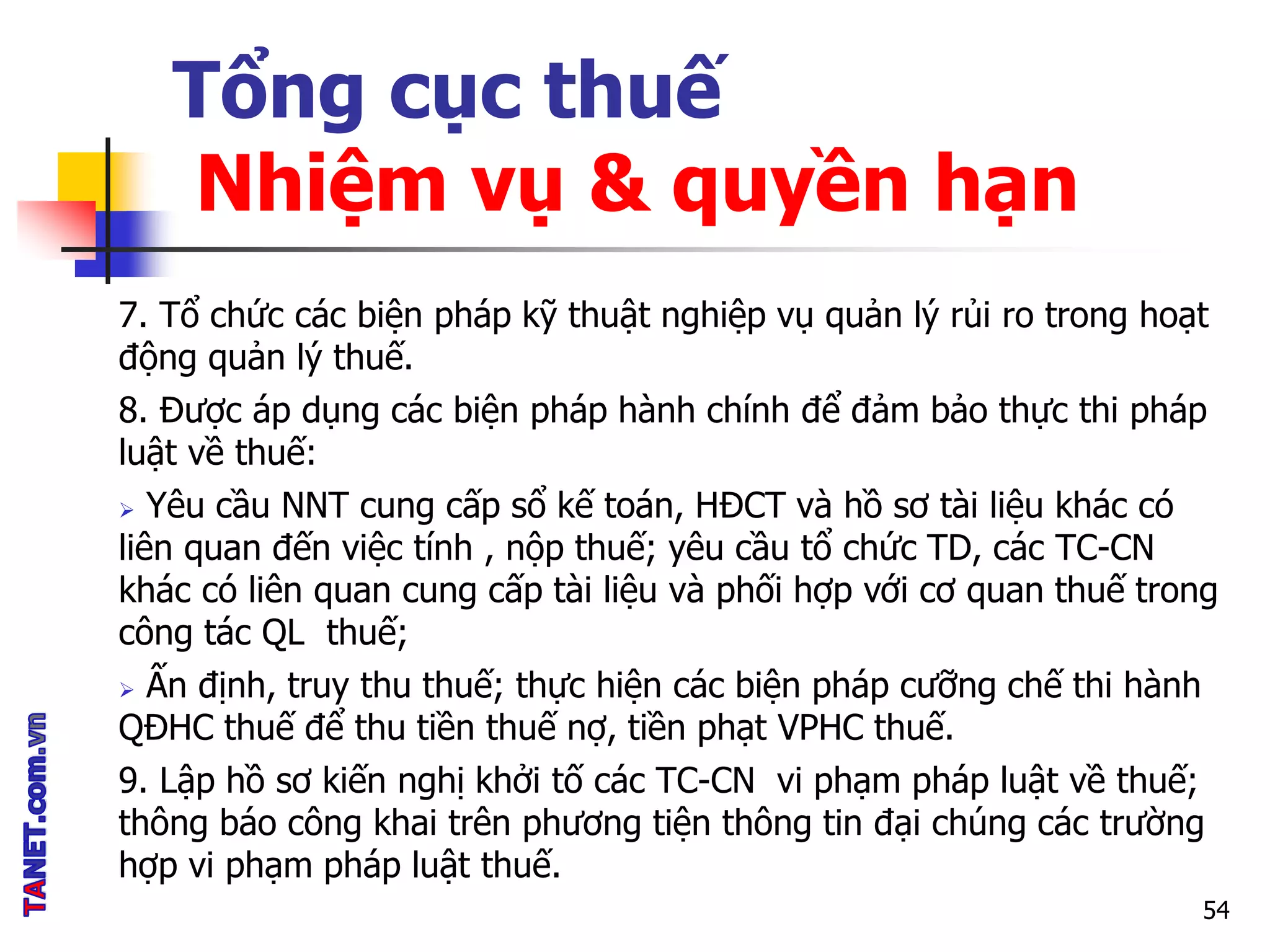 Tổng cục thuế
Nhiệm vụ & quyền hạn
7. Tổ chức các biện pháp kỹ thuật nghiệp vụ quản lý rủi ro trong hoạt
động quản lý thuế.
8. Được áp dụng các biện pháp hành chính để đảm bảo thực thi pháp
luật về thuế:
 Yêu cầu NNT cung cấp sổ kế toán, HĐCT và hồ sơ tài liệu khác có
liên quan đến việc tính , nộp thuế; yêu cầu tổ chức TD, các TC-CN
khác có liên quan cung cấp tài liệu và phối hợp với cơ quan thuế trong
công tác QL thuế;
 Ấn định, truy thu thuế; thực hiện các biện pháp cưỡng chế thi hành
QĐHC thuế để thu tiền thuế nợ, tiền phạt VPHC thuế.
9. Lập hồ sơ kiến nghị khởi tố các TC-CN vi phạm pháp luật về thuế;
thông báo công khai trên phương tiện thông tin đại chúng các trường
hợp vi phạm pháp luật thuế.
54
 