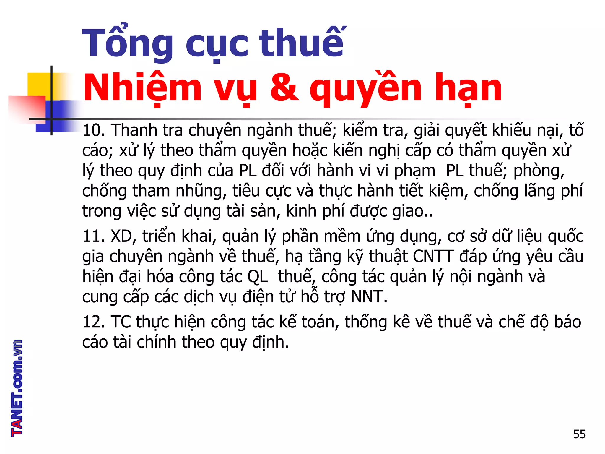 Tổng cục thuế
Nhiệm vụ & quyền hạn
10. Thanh tra chuyên ngành thuế; kiểm tra, giải quyết khiếu nại, tố
cáo; xử lý theo thẩm quyền hoặc kiến nghị cấp có thẩm quyền xử
lý theo quy định của PL đối với hành vi vi phạm PL thuế; phòng,
chống tham nhũng, tiêu cực và thực hành tiết kiệm, chống lãng phí
trong việc sử dụng tài sản, kinh phí được giao..
11. XD, triển khai, quản lý phần mềm ứng dụng, cơ sở dữ liệu quốc
gia chuyên ngành về thuế, hạ tầng kỹ thuật CNTT đáp ứng yêu cầu
hiện đại hóa công tác QL thuế, công tác quản lý nội ngành và
cung cấp các dịch vụ điện tử hỗ trợ NNT.
12. TC thực hiện công tác kế toán, thống kê về thuế và chế độ báo
cáo tài chính theo quy định.
55
 