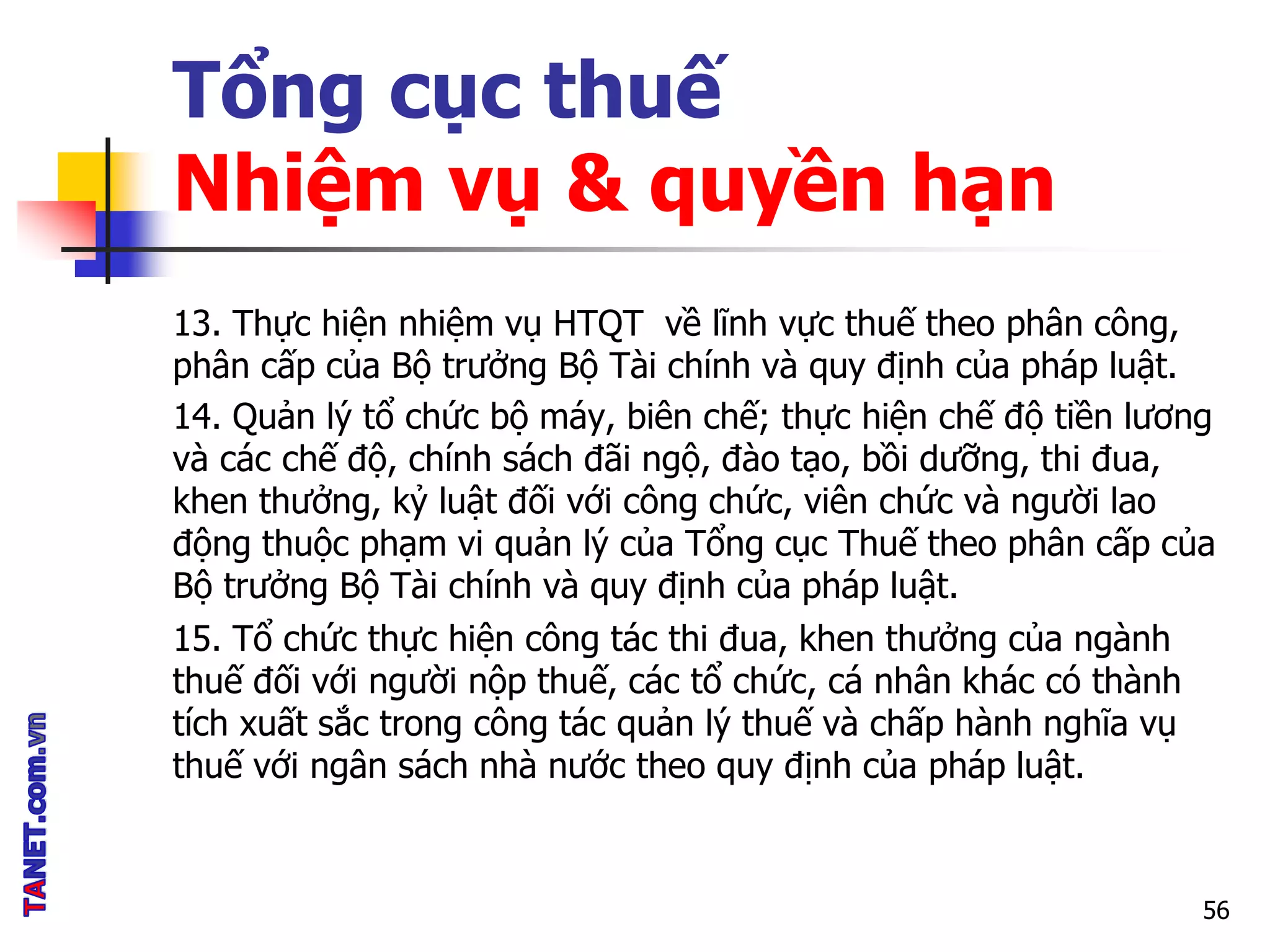 Tổng cục thuế
Nhiệm vụ & quyền hạn
13. Thực hiện nhiệm vụ HTQT về lĩnh vực thuế theo phân công,
phân cấp của Bộ trưởng Bộ Tài chính và quy định của pháp luật.
14. Quản lý tổ chức bộ máy, biên chế; thực hiện chế độ tiền lương
và các chế độ, chính sách đãi ngộ, đào tạo, bồi dưỡng, thi đua,
khen thưởng, kỷ luật đối với công chức, viên chức và người lao
động thuộc phạm vi quản lý của Tổng cục Thuế theo phân cấp của
Bộ trưởng Bộ Tài chính và quy định của pháp luật.
15. Tổ chức thực hiện công tác thi đua, khen thưởng của ngành
thuế đối với người nộp thuế, các tổ chức, cá nhân khác có thành
tích xuất sắc trong công tác quản lý thuế và chấp hành nghĩa vụ
thuế với ngân sách nhà nước theo quy định của pháp luật.
56
 
