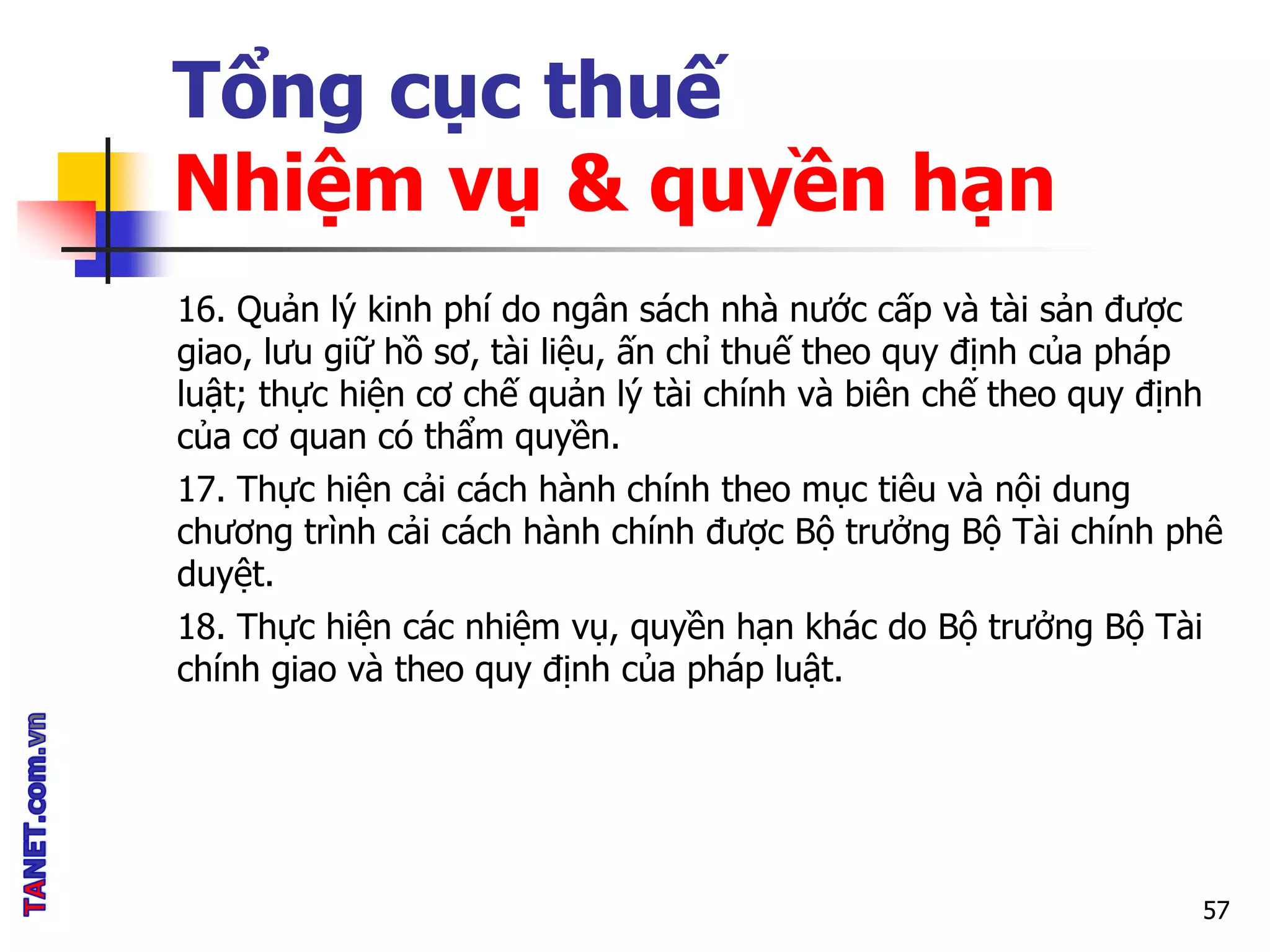 Tổng cục thuế
Nhiệm vụ & quyền hạn
16. Quản lý kinh phí do ngân sách nhà nước cấp và tài sản được
giao, lưu giữ hồ sơ, tài liệu, ấn chỉ thuế theo quy định của pháp
luật; thực hiện cơ chế quản lý tài chính và biên chế theo quy định
của cơ quan có thẩm quyền.
17. Thực hiện cải cách hành chính theo mục tiêu và nội dung
chương trình cải cách hành chính được Bộ trưởng Bộ Tài chính phê
duyệt.
18. Thực hiện các nhiệm vụ, quyền hạn khác do Bộ trưởng Bộ Tài
chính giao và theo quy định của pháp luật.
57
 