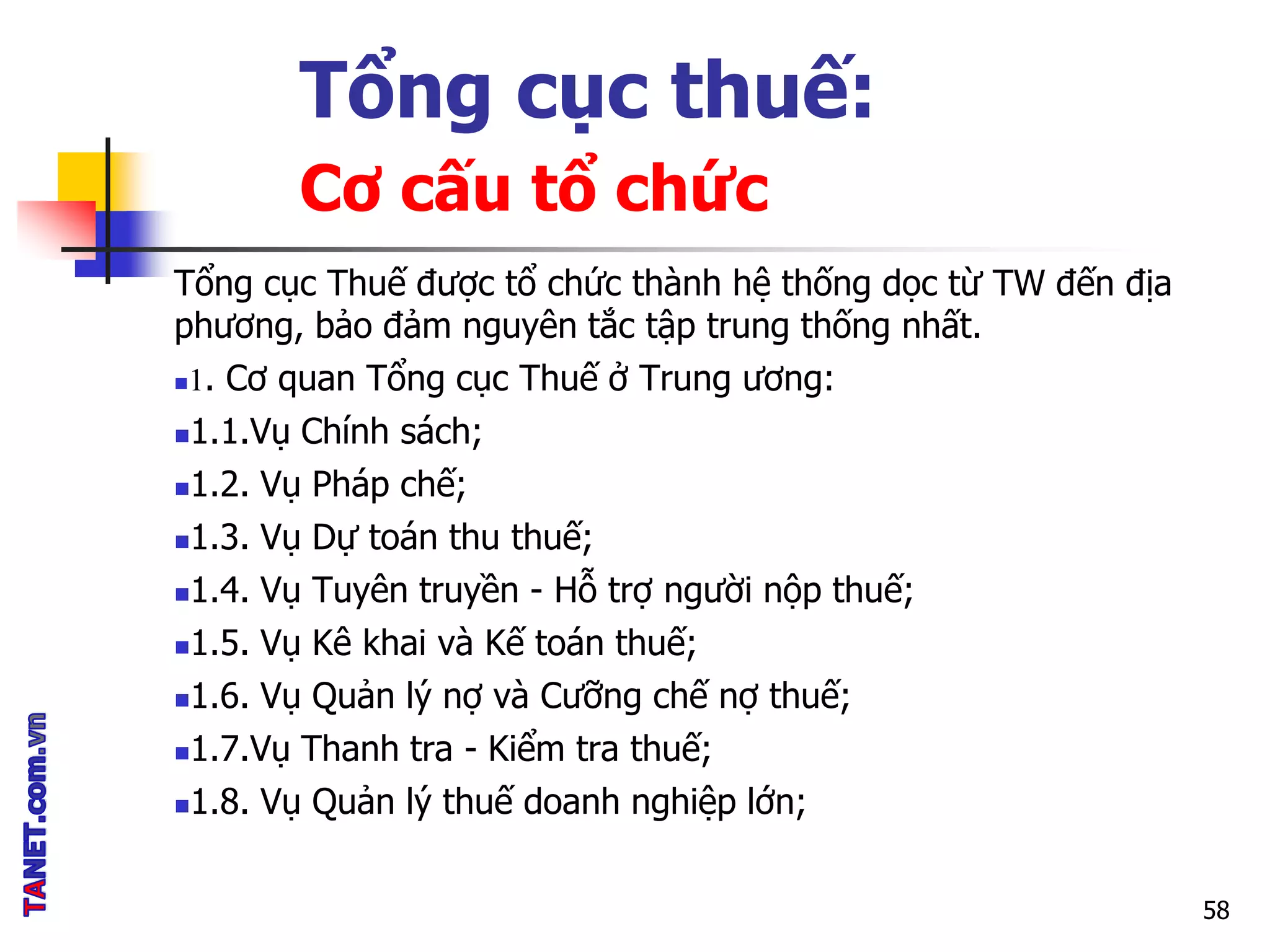 Tổng cục thuế:
Cơ cấu tổ chức
Tổng cục Thuế được tổ chức thành hệ thống dọc từ TW đến địa
phương, bảo đảm nguyên tắc tập trung thống nhất.
1. Cơ quan Tổng cục Thuế ở Trung ương:
1.1.Vụ Chính sách;
1.2. Vụ Pháp chế;
1.3. Vụ Dự toán thu thuế;
1.4. Vụ Tuyên truyền - Hỗ trợ người nộp thuế;
1.5. Vụ Kê khai và Kế toán thuế;
1.6. Vụ Quản lý nợ và Cưỡng chế nợ thuế;
1.7.Vụ Thanh tra - Kiểm tra thuế;
1.8. Vụ Quản lý thuế doanh nghiệp lớn;
58
 