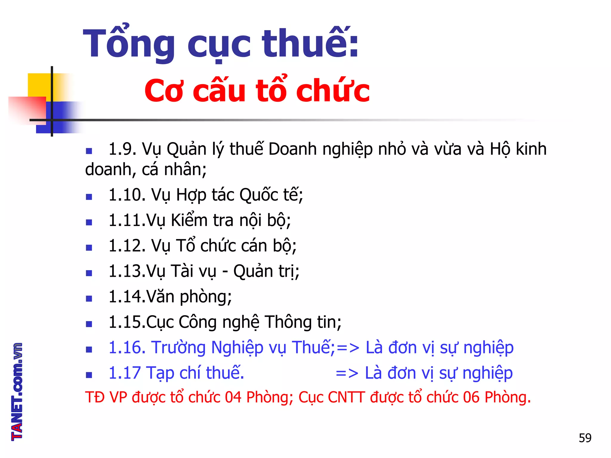 Tổng cục thuế:
Cơ cấu tổ chức
 1.9. Vụ Quản lý thuế Doanh nghiệp nhỏ và vừa và Hộ kinh
doanh, cá nhân;
 1.10. Vụ Hợp tác Quốc tế;
 1.11.Vụ Kiểm tra nội bộ;
 1.12. Vụ Tổ chức cán bộ;
 1.13.Vụ Tài vụ - Quản trị;
 1.14.Văn phòng;
 1.15.Cục Công nghệ Thông tin;
 1.16. Trường Nghiệp vụ Thuế;=> Là đơn vị sự nghiệp
 1.17 Tạp chí thuế. => Là đơn vị sự nghiệp
TĐ VP được tổ chức 04 Phòng; Cục CNTT được tổ chức 06 Phòng.
59
 