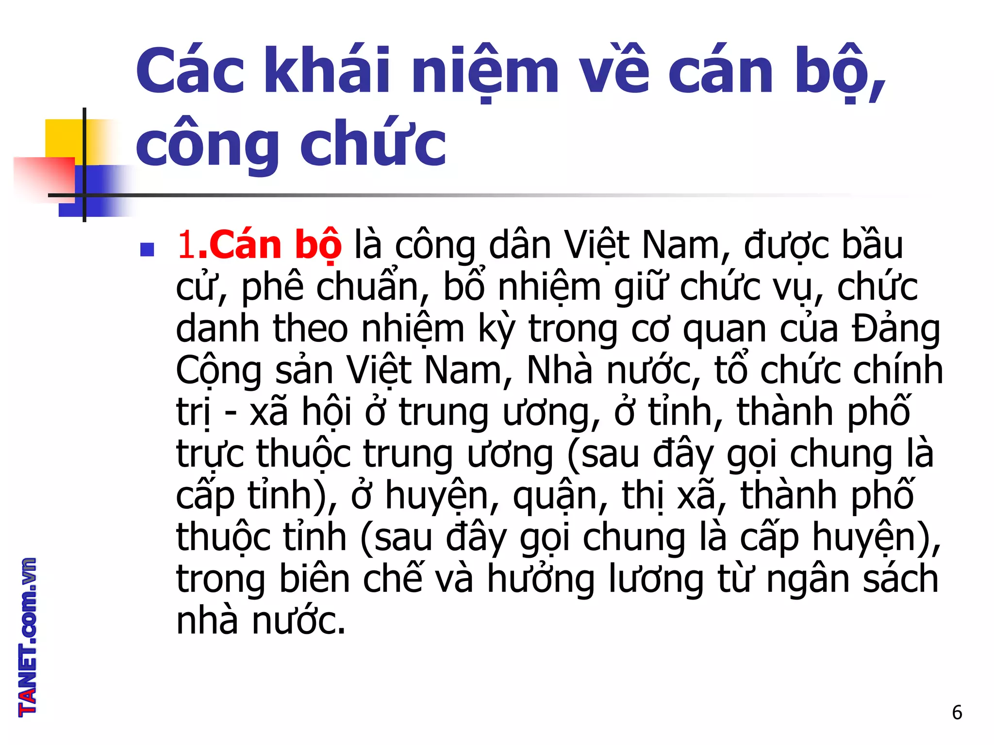 Các khái niệm về cán bộ,
công chức
 1.Cán bộ là công dân Việt Nam, được bầu
cử, phê chuẩn, bổ nhiệm giữ chức vụ, chức
danh theo nhiệm kỳ trong cơ quan của Đảng
Cộng sản Việt Nam, Nhà nước, tổ chức chính
trị - xã hội ở trung ương, ở tỉnh, thành phố
trực thuộc trung ương (sau đây gọi chung là
cấp tỉnh), ở huyện, quận, thị xã, thành phố
thuộc tỉnh (sau đây gọi chung là cấp huyện),
trong biên chế và hưởng lương từ ngân sách
nhà nước.
6
 
