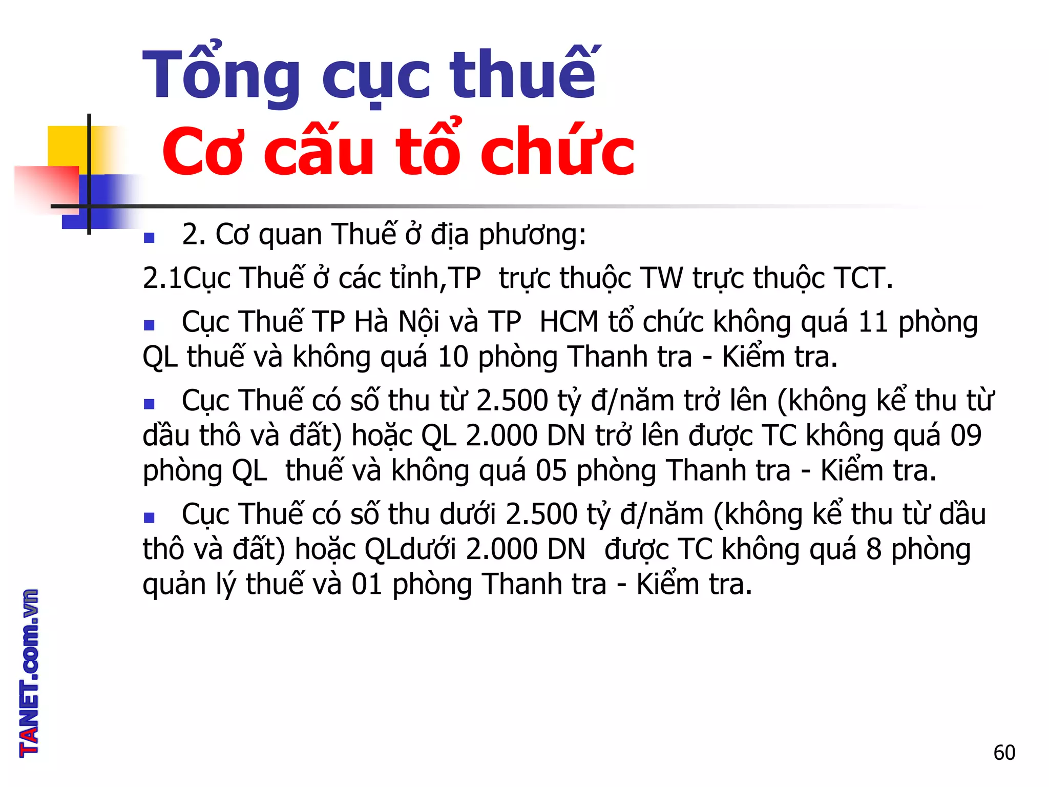 Tổng cục thuế
Cơ cấu tổ chức
 2. Cơ quan Thuế ở địa phương:
2.1Cục Thuế ở các tỉnh,TP trực thuộc TW trực thuộc TCT.
 Cục Thuế TP Hà Nội và TP HCM tổ chức không quá 11 phòng
QL thuế và không quá 10 phòng Thanh tra - Kiểm tra.
 Cục Thuế có số thu từ 2.500 tỷ đ/năm trở lên (không kể thu từ
dầu thô và đất) hoặc QL 2.000 DN trở lên được TC không quá 09
phòng QL thuế và không quá 05 phòng Thanh tra - Kiểm tra.
 Cục Thuế có số thu dưới 2.500 tỷ đ/năm (không kể thu từ dầu
thô và đất) hoặc QLdưới 2.000 DN được TC không quá 8 phòng
quản lý thuế và 01 phòng Thanh tra - Kiểm tra.
60
 
