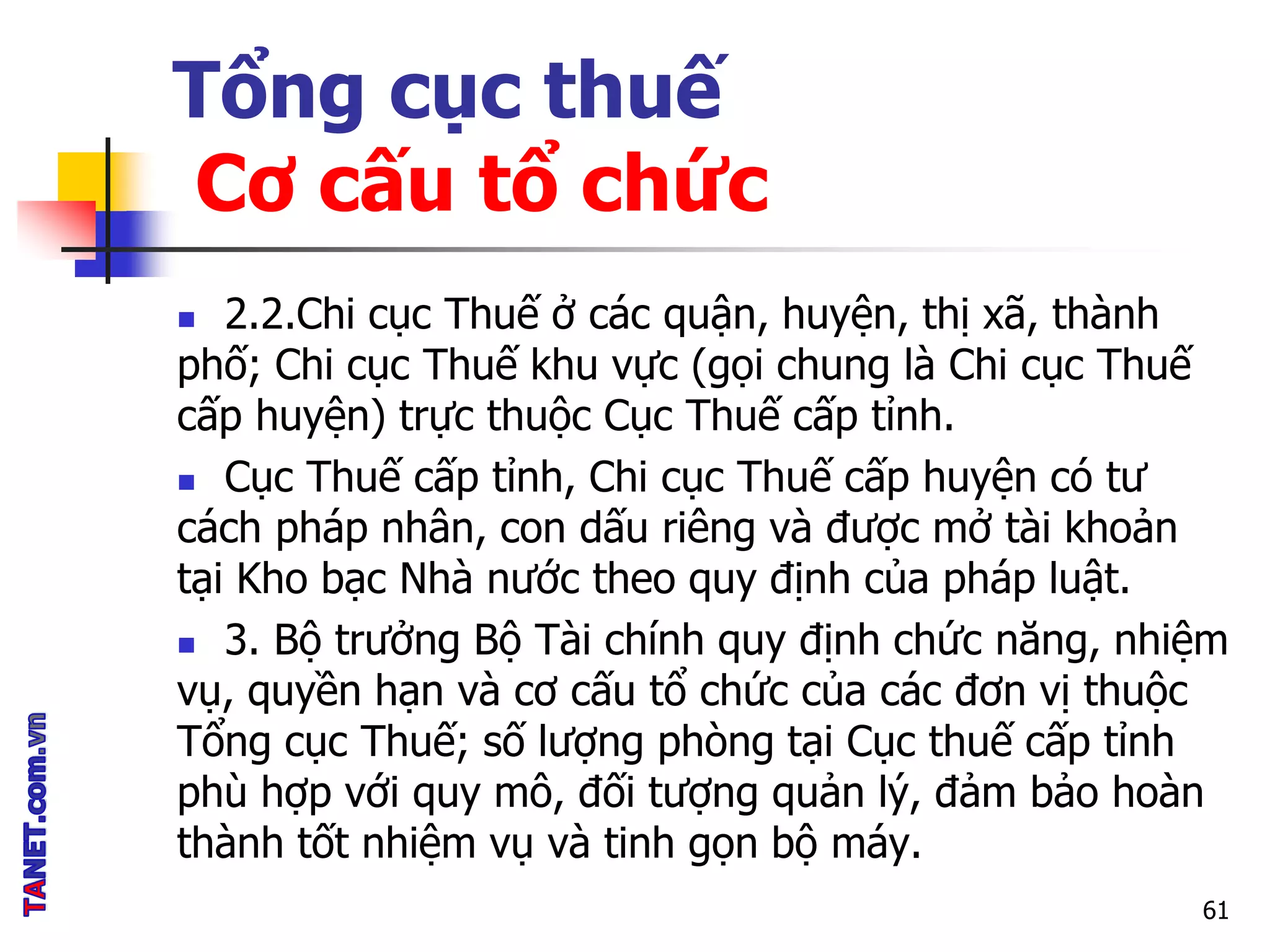 Tổng cục thuế
Cơ cấu tổ chức
 2.2.Chi cục Thuế ở các quận, huyện, thị xã, thành
phố; Chi cục Thuế khu vực (gọi chung là Chi cục Thuế
cấp huyện) trực thuộc Cục Thuế cấp tỉnh.
 Cục Thuế cấp tỉnh, Chi cục Thuế cấp huyện có tư
cách pháp nhân, con dấu riêng và được mở tài khoản
tại Kho bạc Nhà nước theo quy định của pháp luật.
 3. Bộ trưởng Bộ Tài chính quy định chức năng, nhiệm
vụ, quyền hạn và cơ cấu tổ chức của các đơn vị thuộc
Tổng cục Thuế; số lượng phòng tại Cục thuế cấp tỉnh
phù hợp với quy mô, đối tượng quản lý, đảm bảo hoàn
thành tốt nhiệm vụ và tinh gọn bộ máy.
61
 