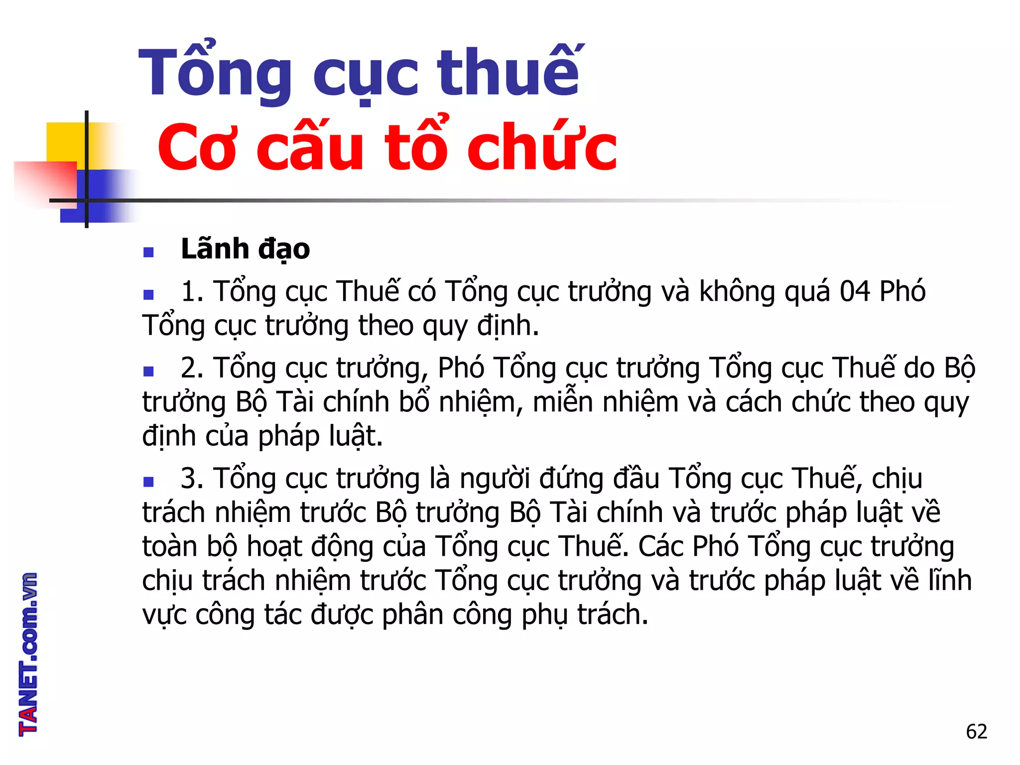 Tổng cục thuế
Cơ cấu tổ chức
 Lãnh đạo
 1. Tổng cục Thuế có Tổng cục trưởng và không quá 04 Phó
Tổng cục trưởng theo quy định.
 2. Tổng cục trưởng, Phó Tổng cục trưởng Tổng cục Thuế do Bộ
trưởng Bộ Tài chính bổ nhiệm, miễn nhiệm và cách chức theo quy
định của pháp luật.
 3. Tổng cục trưởng là người đứng đầu Tổng cục Thuế, chịu
trách nhiệm trước Bộ trưởng Bộ Tài chính và trước pháp luật về
toàn bộ hoạt động của Tổng cục Thuế. Các Phó Tổng cục trưởng
chịu trách nhiệm trước Tổng cục trưởng và trước pháp luật về lĩnh
vực công tác được phân công phụ trách.
62
 