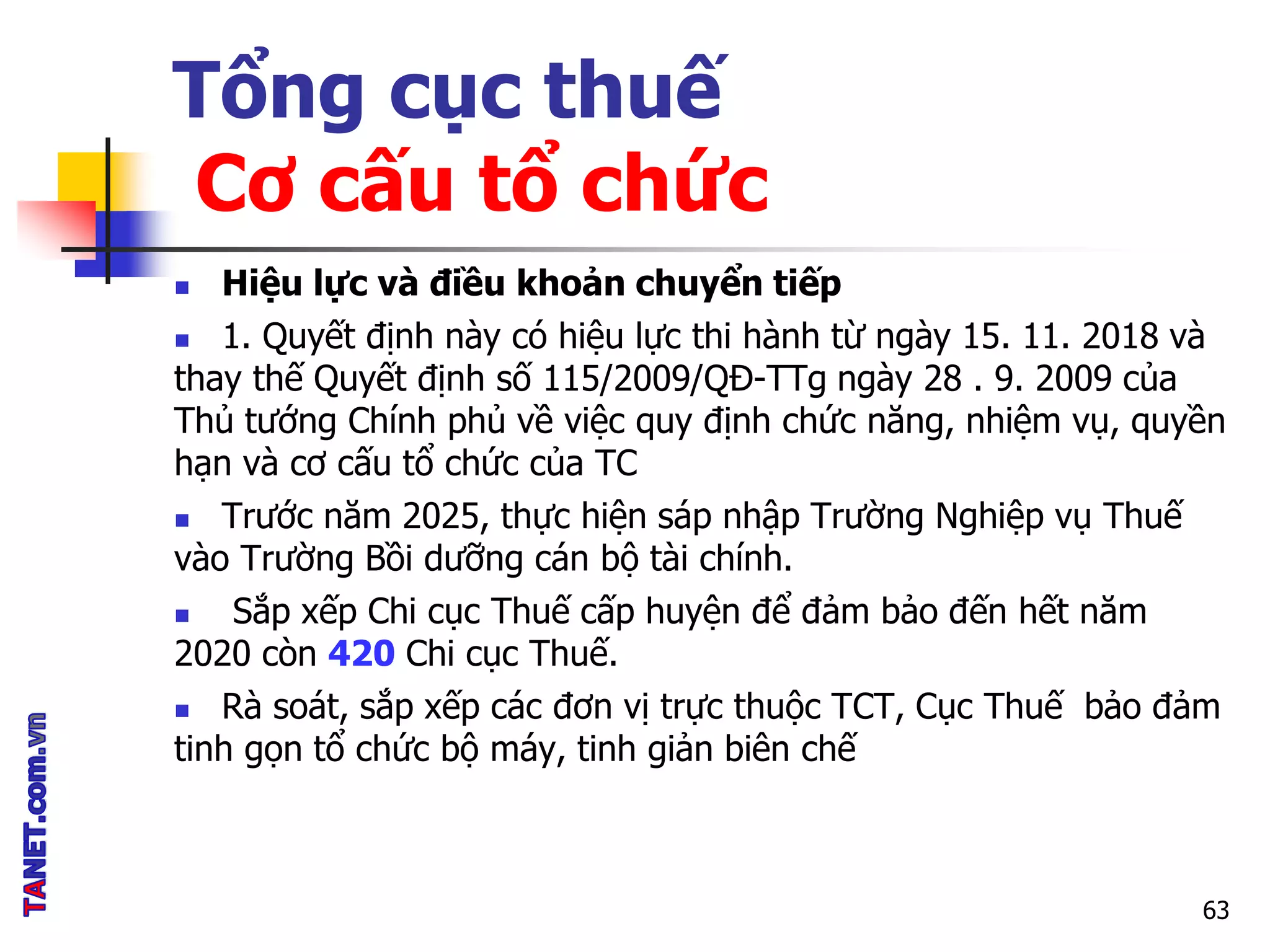 Tổng cục thuế
Cơ cấu tổ chức
 Hiệu lực và điều khoản chuyển tiếp
 1. Quyết định này có hiệu lực thi hành từ ngày 15. 11. 2018 và
thay thế Quyết định số 115/2009/QĐ-TTg ngày 28 . 9. 2009 của
Thủ tướng Chính phủ về việc quy định chức năng, nhiệm vụ, quyền
hạn và cơ cấu tổ chức của TC
 Trước năm 2025, thực hiện sáp nhập Trường Nghiệp vụ Thuế
vào Trường Bồi dưỡng cán bộ tài chính.
 Sắp xếp Chi cục Thuế cấp huyện để đảm bảo đến hết năm
2020 còn 420 Chi cục Thuế.
 Rà soát, sắp xếp các đơn vị trực thuộc TCT, Cục Thuế bảo đảm
tinh gọn tổ chức bộ máy, tinh giản biên chế
63
 