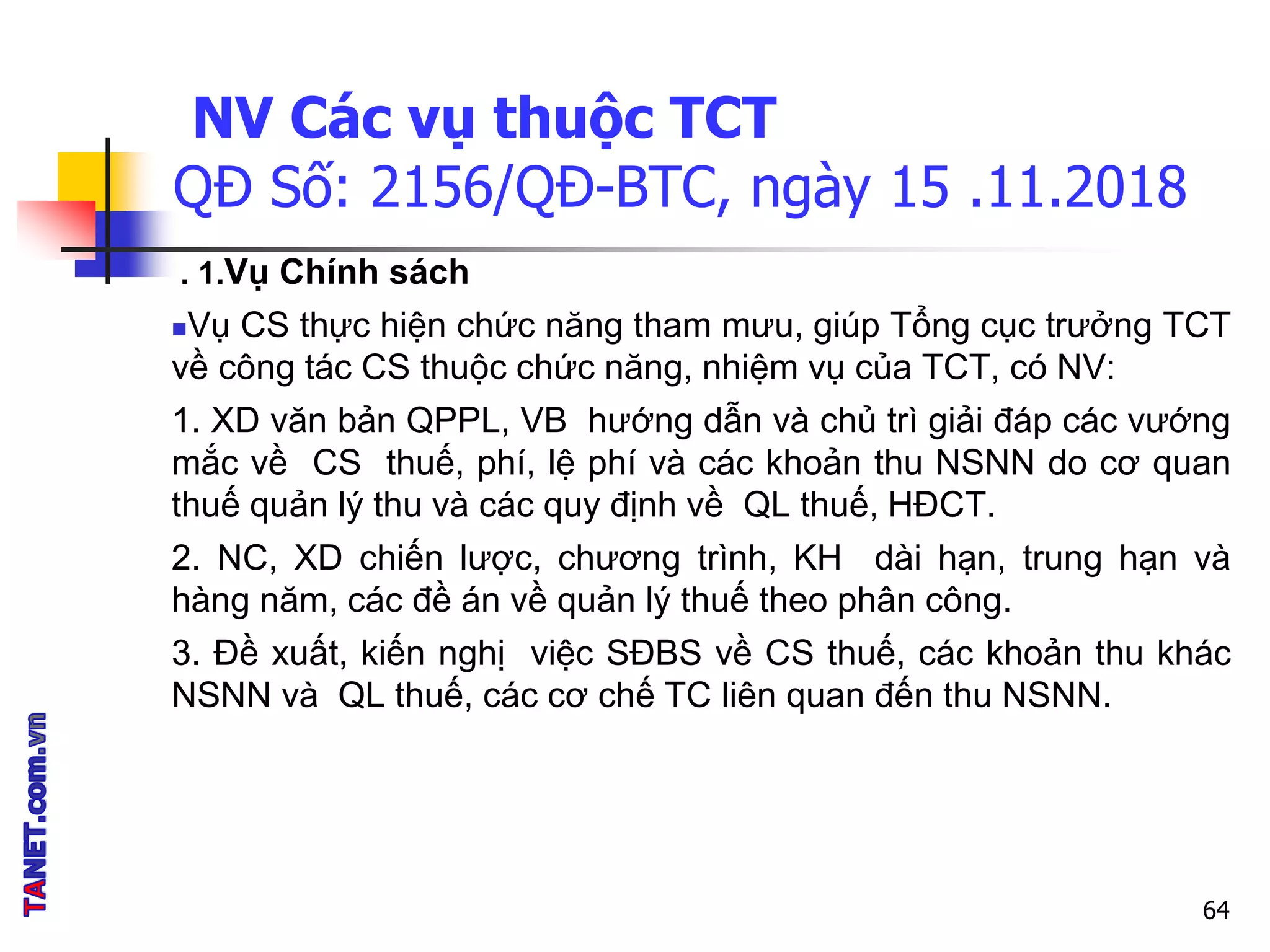 NV Các vụ thuộc TCT
QĐ Số: 2156/QĐ-BTC, ngày 15 .11.2018
. 1.Vụ Chính sách
Vụ CS thực hiện chức năng tham mưu, giúp Tổng cục trưởng TCT
về công tác CS thuộc chức năng, nhiệm vụ của TCT, có NV:
1. XD văn bản QPPL, VB hướng dẫn và chủ trì giải đáp các vướng
mắc về CS thuế, phí, lệ phí và các khoản thu NSNN do cơ quan
thuế quản lý thu và các quy định về QL thuế, HĐCT.
2. NC, XD chiến lược, chương trình, KH dài hạn, trung hạn và
hàng năm, các đề án về quản lý thuế theo phân công.
3. Đề xuất, kiến nghị việc SĐBS về CS thuế, các khoản thu khác
NSNN và QL thuế, các cơ chế TC liên quan đến thu NSNN.
64
 