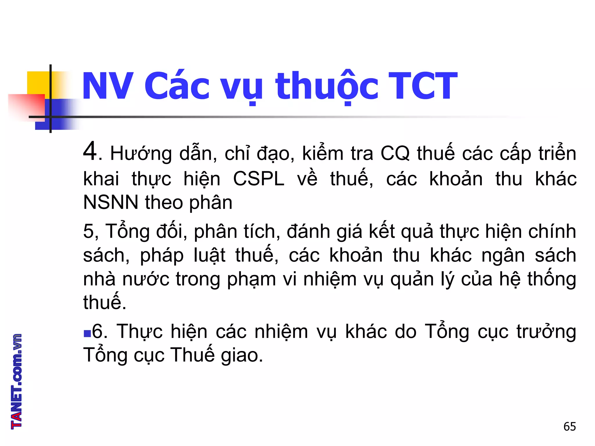 NV Các vụ thuộc TCT
4. Hướng dẫn, chỉ đạo, kiểm tra CQ thuế các cấp triển
khai thực hiện CSPL về thuế, các khoản thu khác
NSNN theo phân
5, Tổng đối, phân tích, đánh giá kết quả thực hiện chính
sách, pháp luật thuế, các khoản thu khác ngân sách
nhà nước trong phạm vi nhiệm vụ quản lý của hệ thống
thuế.
6. Thực hiện các nhiệm vụ khác do Tổng cục trưởng
Tổng cục Thuế giao.
65
 