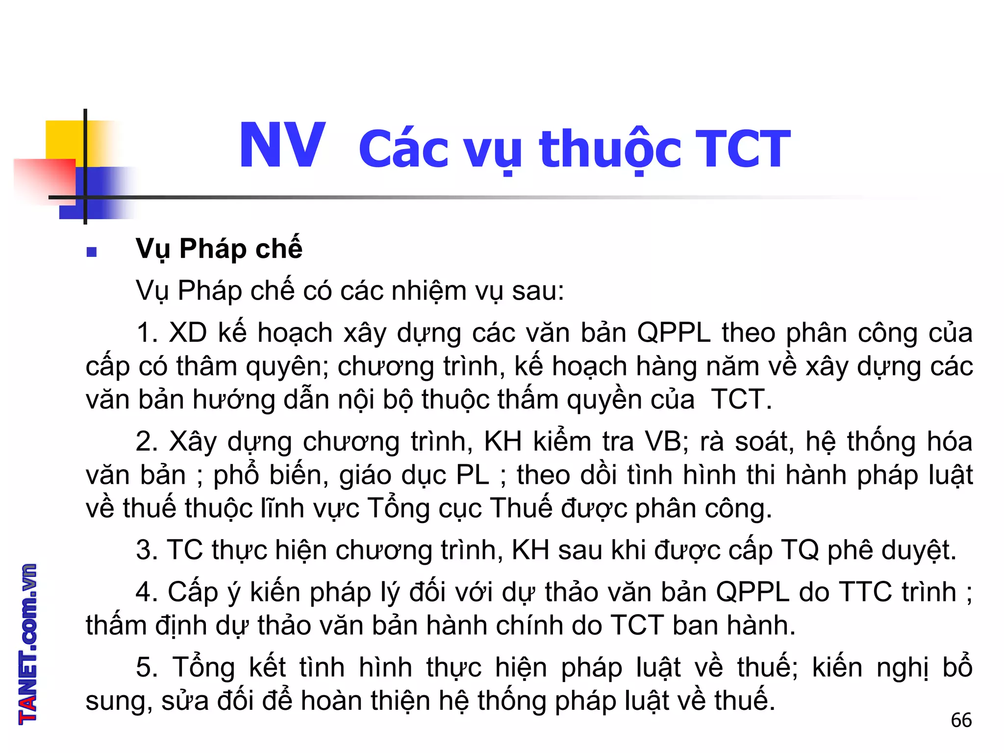 NV Các vụ thuộc TCT
 Vụ Pháp chế
Vụ Pháp chế có các nhiệm vụ sau:
1. XD kế hoạch xây dựng các văn bản QPPL theo phân công của
cấp có thâm quyên; chương trình, kế hoạch hàng năm về xây dựng các
văn bản hướng dẫn nội bộ thuộc thấm quyền của TCT.
2. Xây dựng chương trình, KH kiểm tra VB; rà soát, hệ thống hóa
văn bản ; phổ biến, giáo dục PL ; theo dồi tình hình thi hành pháp luật
về thuế thuộc lĩnh vực Tổng cục Thuế được phân công.
3. TC thực hiện chương trình, KH sau khi được cấp TQ phê duyệt.
4. Cấp ý kiến pháp lý đối với dự thảo văn bản QPPL do TTC trình ;
thấm định dự thảo văn bản hành chính do TCT ban hành.
5. Tổng kết tình hình thực hiện pháp luật về thuế; kiến nghị bổ
sung, sửa đối để hoàn thiện hệ thống pháp luật về thuế.
66
 