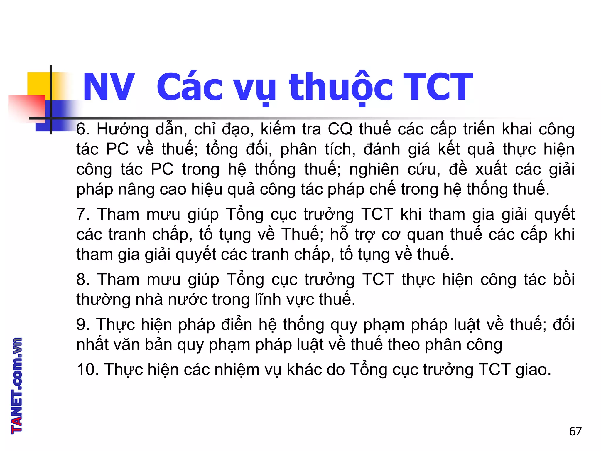 NV Các vụ thuộc TCT
67
6. Hướng dẫn, chỉ đạo, kiểm tra CQ thuế các cấp triển khai công
tác PC về thuế; tổng đối, phân tích, đánh giá kết quả thực hiện
công tác PC trong hệ thống thuế; nghiên cứu, đề xuất các giải
pháp nâng cao hiệu quả công tác pháp chế trong hệ thống thuế.
7. Tham mưu giúp Tổng cục trưởng TCT khi tham gia giải quyết
các tranh chấp, tố tụng về Thuế; hỗ trợ cơ quan thuế các cấp khi
tham gia giải quyết các tranh chấp, tố tụng về thuế.
8. Tham mưu giúp Tổng cục trưởng TCT thực hiện công tác bồi
thường nhà nước trong lĩnh vực thuế.
9. Thực hiện pháp điển hệ thống quy phạm pháp luật về thuế; đối
nhất văn bản quy phạm pháp luật về thuế theo phân công
10. Thực hiện các nhiệm vụ khác do Tổng cục trưởng TCT giao.
 