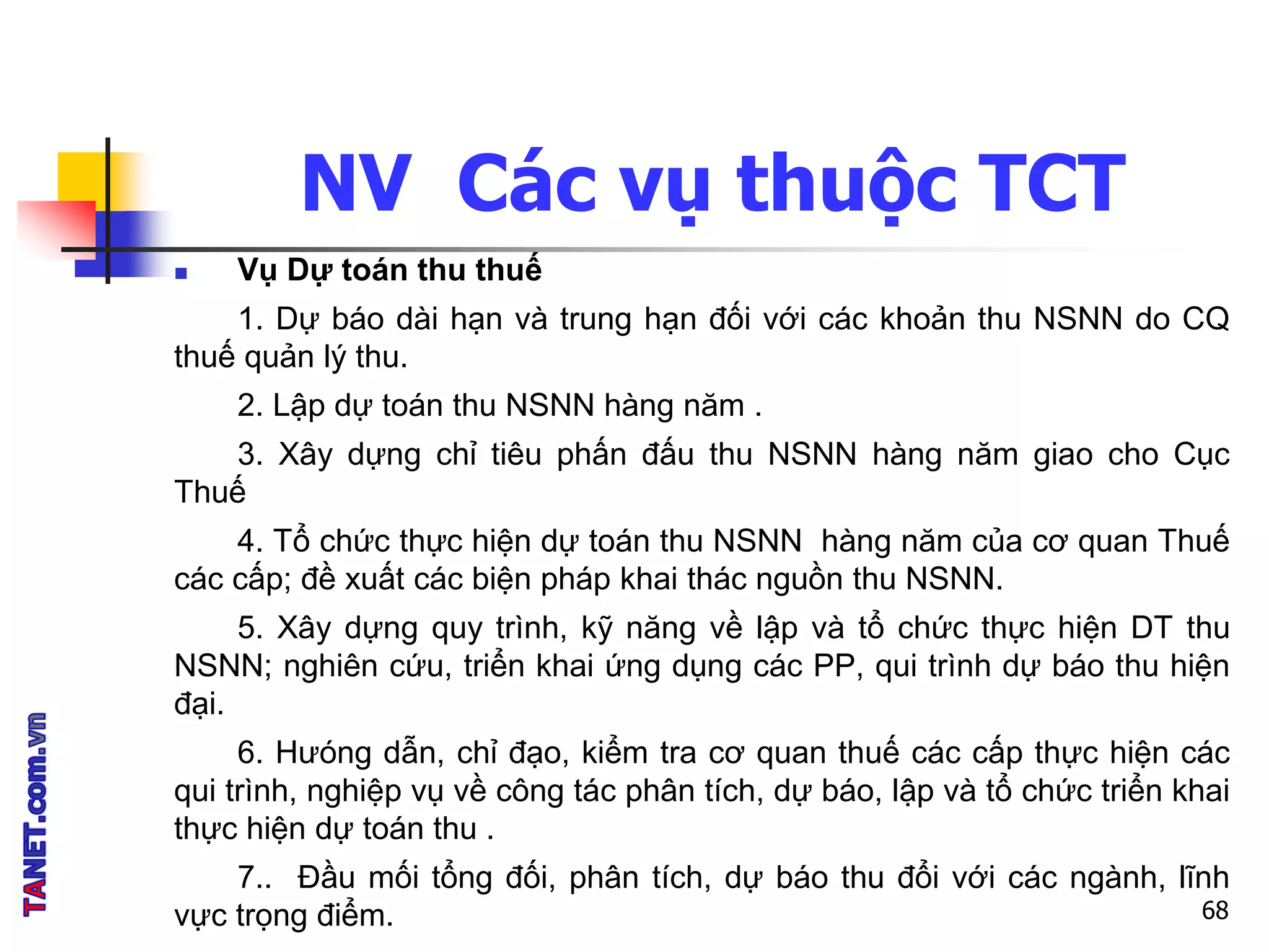 NV Các vụ thuộc TCT
 Vụ Dự toán thu thuế
1. Dự báo dài hạn và trung hạn đối với các khoản thu NSNN do CQ
thuế quản lý thu.
2. Lập dự toán thu NSNN hàng năm .
3. Xây dựng chỉ tiêu phấn đấu thu NSNN hàng năm giao cho Cục
Thuế
4. Tổ chức thực hiện dự toán thu NSNN hàng năm của cơ quan Thuế
các cấp; đề xuất các biện pháp khai thác nguồn thu NSNN.
5. Xây dựng quy trình, kỹ năng về lập và tổ chức thực hiện DT thu
NSNN; nghiên cứu, triển khai ứng dụng các PP, qui trình dự báo thu hiện
đại.
6. Hưóng dẫn, chỉ đạo, kiểm tra cơ quan thuế các cấp thực hiện các
qui trình, nghiệp vụ về công tác phân tích, dự báo, lập và tổ chức triển khai
thực hiện dự toán thu .
7.. Đầu mối tổng đối, phân tích, dự báo thu đổi với các ngành, lĩnh
vực trọng điểm. 68
 
