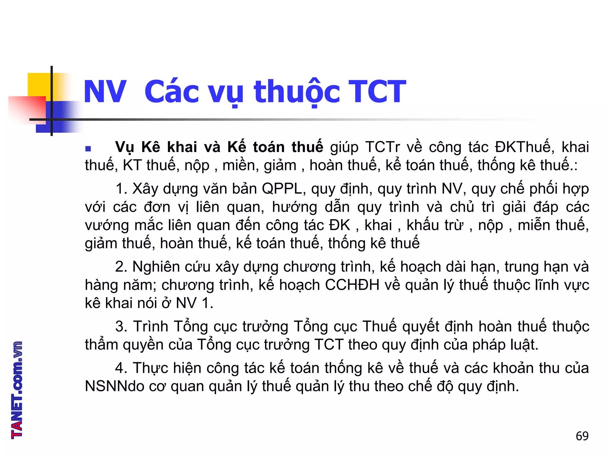 NV Các vụ thuộc TCT
 Vụ Kê khai và Kế toán thuế giúp TCTr về công tác ĐKThuế, khai
thuế, KT thuế, nộp , miền, giảm , hoàn thuế, kể toán thuế, thống kê thuế.:
1. Xây dựng văn bản QPPL, quy định, quy trình NV, quy chế phối hợp
với các đơn vị liên quan, hướng dẫn quy trình và chủ trì giải đáp các
vướng mắc liên quan đến công tác ĐK , khai , khấu trừ , nộp , miễn thuế,
giảm thuế, hoàn thuế, kế toán thuế, thống kê thuế
2. Nghiên cứu xây dựng chương trình, kế hoạch dài hạn, trung hạn và
hàng năm; chương trình, kế hoạch CCHĐH về quản lý thuế thuộc lĩnh vực
kê khai nói ở NV 1.
3. Trình Tổng cục trưởng Tổng cục Thuế quyết định hoàn thuế thuộc
thẩm quyền của Tổng cục trưởng TCT theo quy định của pháp luật.
4. Thực hiện công tác kế toán thống kê về thuế và các khoản thu của
NSNNdo cơ quan quản lý thuế quản lý thu theo chế độ quy định.
69
 