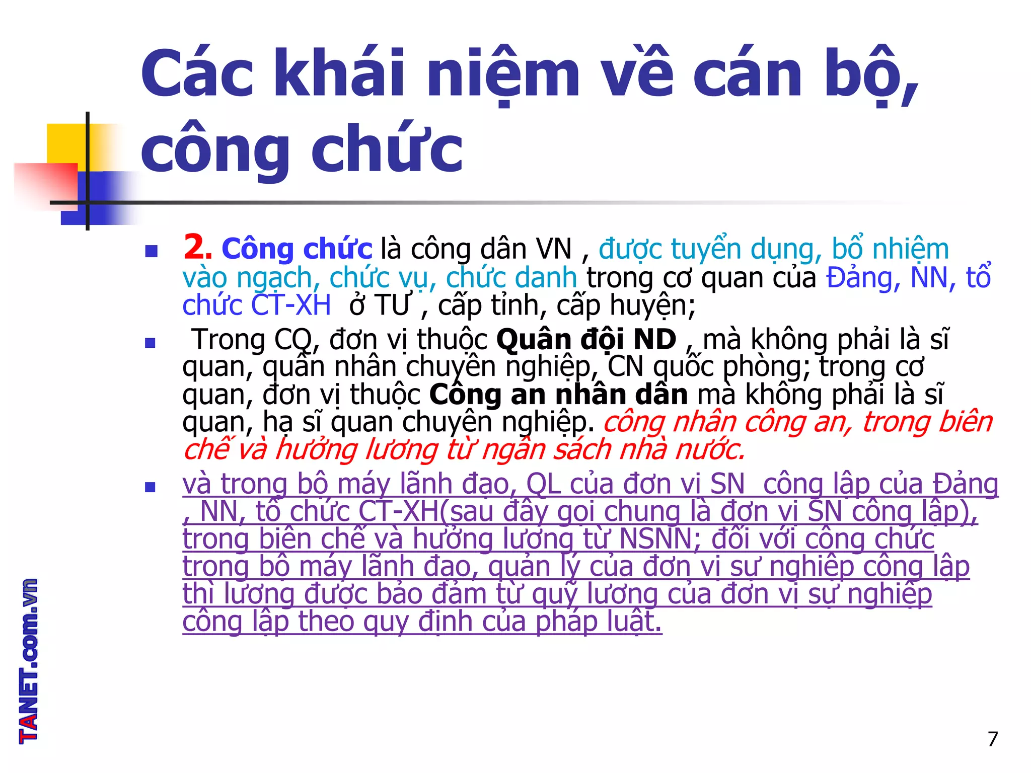 Các khái niệm về cán bộ,
công chức
 2. Công chức là công dân VN , được tuyển dụng, bổ nhiệm
vào ngạch, chức vụ, chức danh trong cơ quan của Đảng, NN, tổ
chức CT-XH ở TƯ , cấp tỉnh, cấp huyện;
 Trong CQ, đơn vị thuộc Quân đội ND , mà không phải là sĩ
quan, quân nhân chuyên nghiệp, CN quốc phòng; trong cơ
quan, đơn vị thuộc Công an nhân dân mà không phải là sĩ
quan, hạ sĩ quan chuyên nghiệp. công nhân công an, trong biên
chế và hưởng lương từ ngân sách nhà nước.
 và trong bộ máy lãnh đạo, QL của đơn vị SN công lập của Đảng
, NN, tổ chức CT-XH(sau đây gọi chung là đơn vị SN công lập),
trong biên chế và hưởng lương từ NSNN; đối với công chức
trong bộ máy lãnh đạo, quản lý của đơn vị sự nghiệp công lập
thì lương được bảo đảm từ quỹ lương của đơn vị sự nghiệp
công lập theo quy định của pháp luật.
7
 