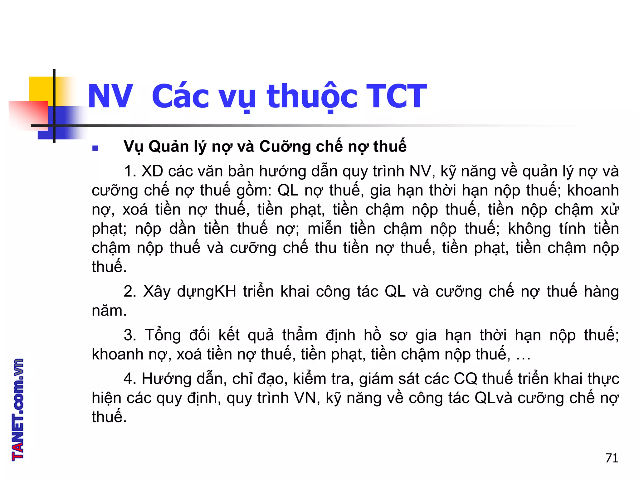 NV Các vụ thuộc TCT
 Vụ Quản lý nợ và Cuỡng chế nợ thuế
1. XD các văn bản hướng dẫn quy trình NV, kỹ năng về quản lý nợ và
cưỡng chế nợ thuế gồm: QL nợ thuế, gia hạn thời hạn nộp thuế; khoanh
nợ, xoá tiền nợ thuế, tiền phạt, tiền chậm nộp thuế, tiền nộp chậm xử
phạt; nộp dần tiền thuế nợ; miễn tiền chậm nộp thuế; không tính tiền
chậm nộp thuế và cưỡng chế thu tiền nợ thuế, tiền phạt, tiền chậm nộp
thuế.
2. Xây dựngKH triển khai công tác QL và cưỡng chế nợ thuế hàng
năm.
3. Tổng đối kết quả thẩm định hồ sơ gia hạn thời hạn nộp thuế;
khoanh nợ, xoá tiền nợ thuế, tiền phạt, tiền chậm nộp thuế, …
4. Hướng dẫn, chỉ đạo, kiểm tra, giám sát các CQ thuế triển khai thực
hiện các quy định, quy trình VN, kỹ năng về công tác QLvà cưỡng chế nợ
thuế.
71
 