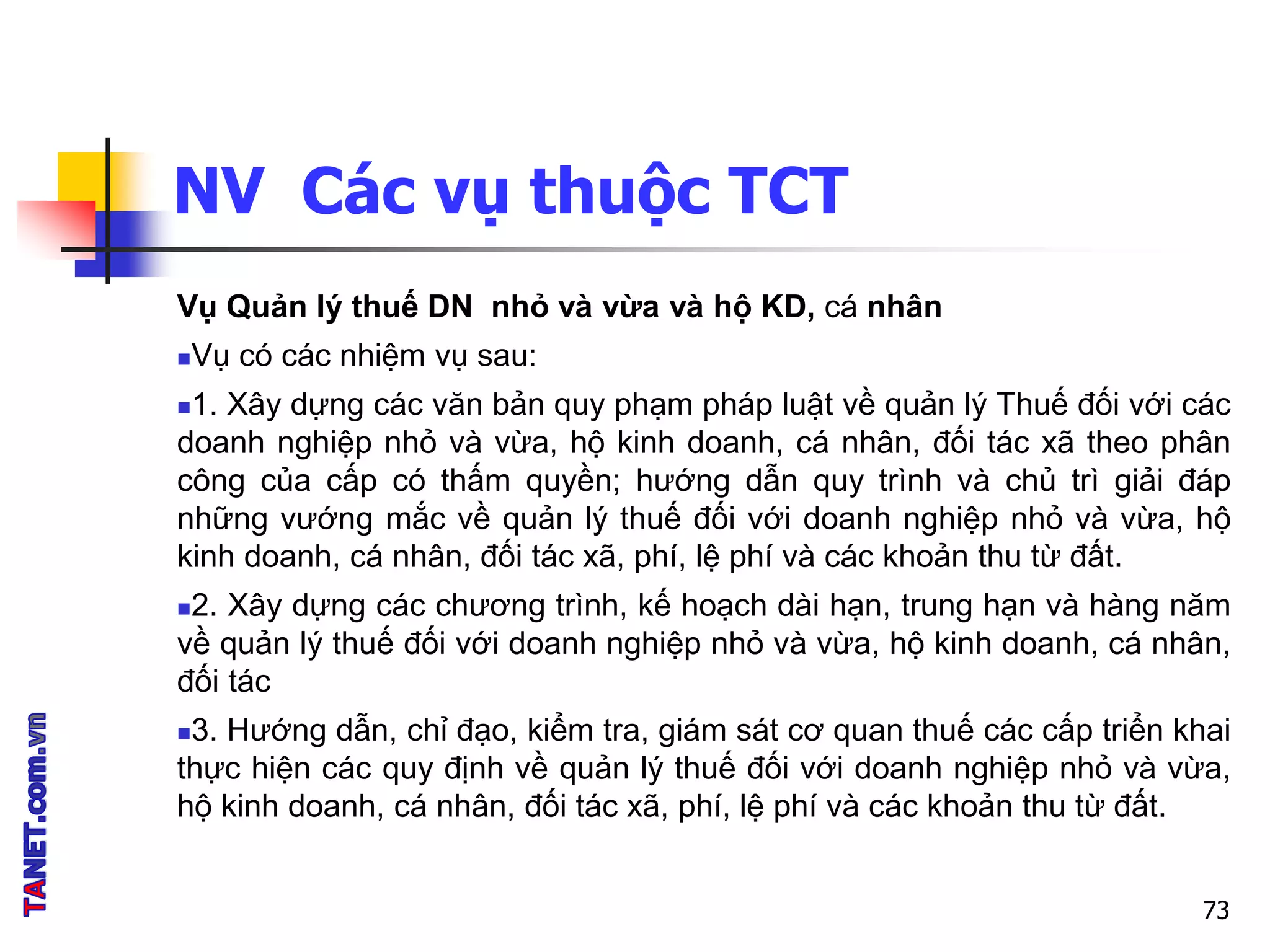 NV Các vụ thuộc TCT
Vụ Quản lý thuế DN nhỏ và vừa và hộ KD, cá nhân
Vụ có các nhiệm vụ sau:
1. Xây dựng các văn bản quy phạm pháp luật về quản lý Thuế đối với các
doanh nghiệp nhỏ và vừa, hộ kinh doanh, cá nhân, đối tác xã theo phân
công của cấp có thấm quyền; hướng dẫn quy trình và chủ trì giải đáp
những vướng mắc về quản lý thuế đối với doanh nghiệp nhỏ và vừa, hộ
kinh doanh, cá nhân, đối tác xã, phí, lệ phí và các khoản thu từ đất.
2. Xây dựng các chương trình, kế hoạch dài hạn, trung hạn và hàng năm
về quản lý thuế đối với doanh nghiệp nhỏ và vừa, hộ kinh doanh, cá nhân,
đối tác
3. Hướng dẫn, chỉ đạo, kiểm tra, giám sát cơ quan thuế các cấp triển khai
thực hiện các quy định về quản lý thuế đối với doanh nghiệp nhỏ và vừa,
hộ kinh doanh, cá nhân, đối tác xã, phí, lệ phí và các khoản thu từ đất.
73
 