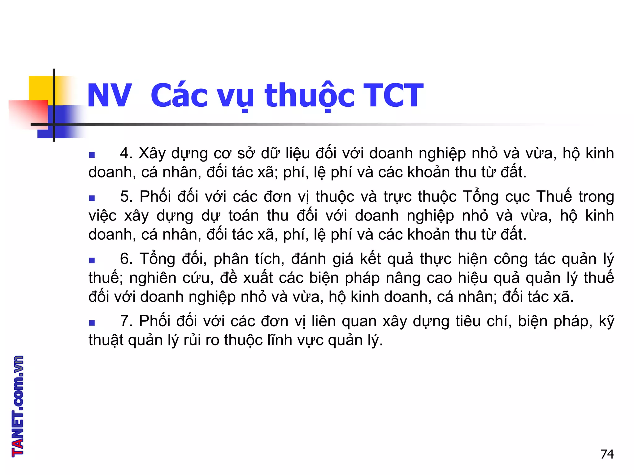 NV Các vụ thuộc TCT
 4. Xây dựng cơ sở dữ liệu đối với doanh nghiệp nhỏ và vừa, hộ kinh
doanh, cá nhân, đối tác xã; phí, lệ phí và các khoản thu từ đất.
 5. Phối đối với các đơn vị thuộc và trực thuộc Tổng cục Thuế trong
việc xây dựng dự toán thu đối với doanh nghiệp nhỏ và vừa, hộ kinh
doanh, cá nhân, đối tác xã, phí, lệ phí và các khoản thu từ đất.
 6. Tổng đối, phân tích, đánh giá kết quả thực hiện công tác quản lý
thuế; nghiên cứu, đề xuất các biện pháp nâng cao hiệu quả quản lý thuế
đối với doanh nghiệp nhỏ và vừa, hộ kinh doanh, cá nhân; đối tác xã.
 7. Phối đối với các đơn vị liên quan xây dựng tiêu chí, biện pháp, kỹ
thuật quản lý rủi ro thuộc lĩnh vực quản lý.
74
 
