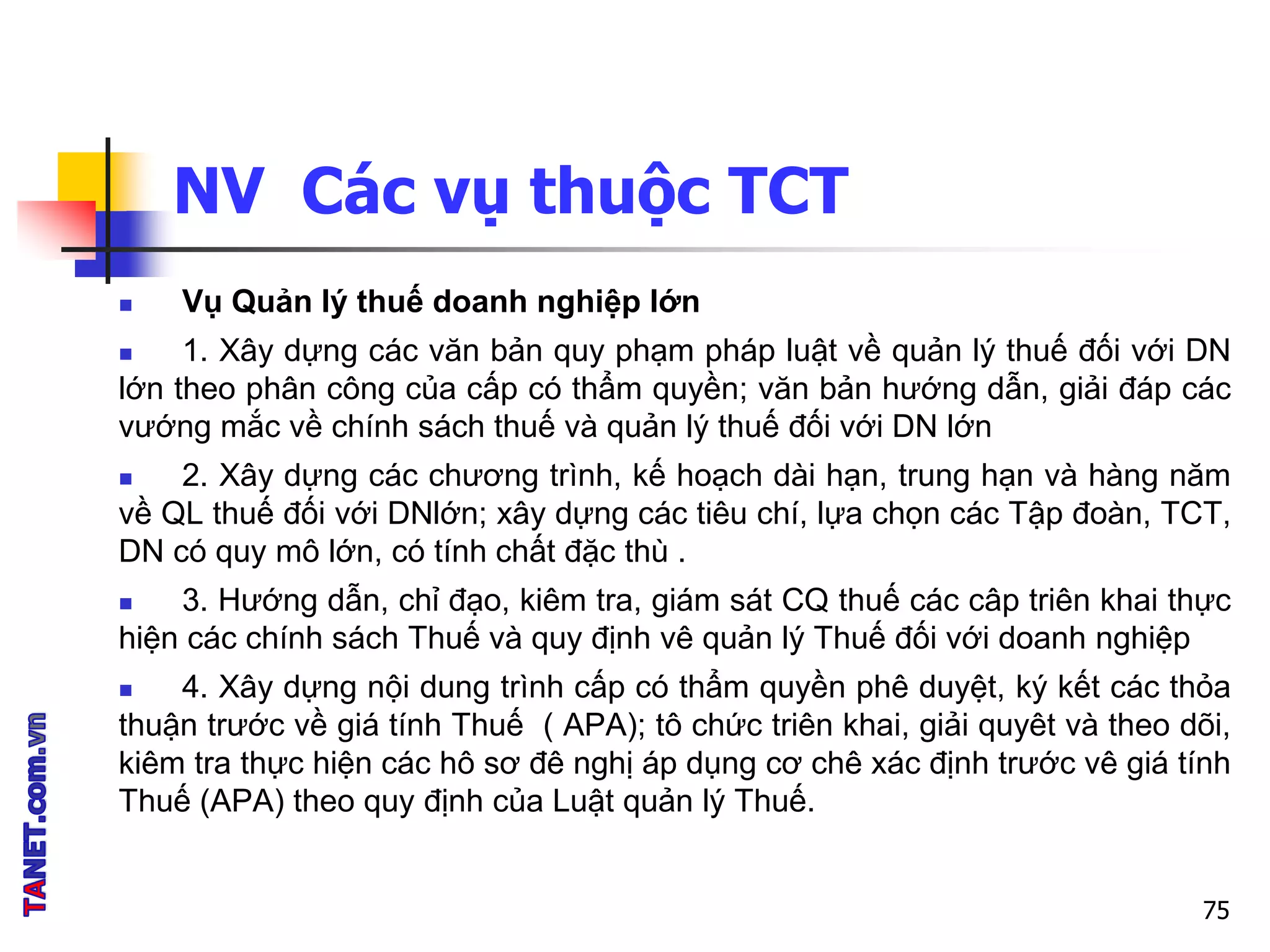 NV Các vụ thuộc TCT
 Vụ Quản lý thuế doanh nghiệp lớn
 1. Xây dựng các văn bản quy phạm pháp luật về quản lý thuế đối với DN
lớn theo phân công của cấp có thẩm quyền; văn bản hướng dẫn, giải đáp các
vướng mắc về chính sách thuế và quản lý thuế đối với DN lớn
 2. Xây dựng các chương trình, kế hoạch dài hạn, trung hạn và hàng năm
về QL thuế đối với DNlớn; xây dựng các tiêu chí, lựa chọn các Tập đoàn, TCT,
DN có quy mô lớn, có tính chất đặc thù .
 3. Hướng dẫn, chỉ đạo, kiêm tra, giám sát CQ thuế các câp triên khai thực
hiện các chính sách Thuế và quy định vê quản lý Thuế đối với doanh nghiệp
 4. Xây dựng nội dung trình cấp có thẩm quyền phê duyệt, ký kết các thỏa
thuận trước về giá tính Thuế ( APA); tô chức triên khai, giải quyêt và theo dõi,
kiêm tra thực hiện các hô sơ đê nghị áp dụng cơ chê xác định trước vê giá tính
Thuế (APA) theo quy định của Luật quản lý Thuế.
75
 