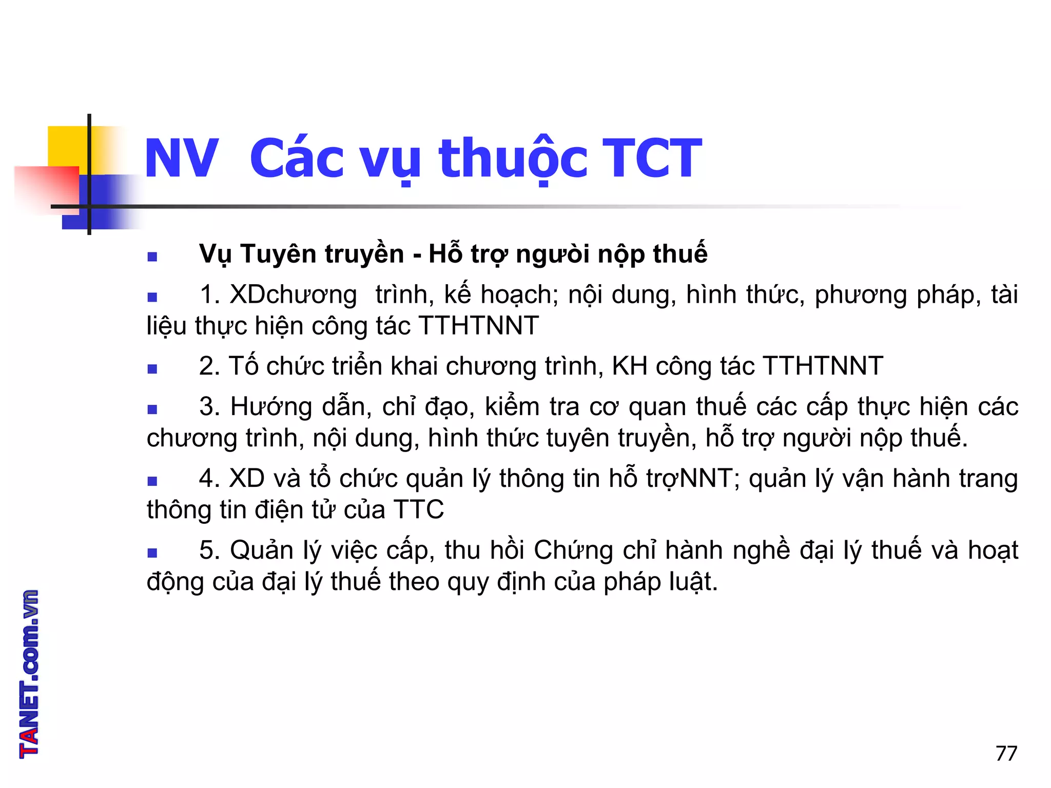 NV Các vụ thuộc TCT
 Vụ Tuyên truyền - Hỗ trợ ngưòi nộp thuế
 1. XDchương trình, kế hoạch; nội dung, hình thức, phương pháp, tài
liệu thực hiện công tác TTHTNNT
 2. Tố chức triển khai chương trình, KH công tác TTHTNNT
 3. Hướng dẫn, chỉ đạo, kiểm tra cơ quan thuế các cấp thực hiện các
chương trình, nội dung, hình thức tuyên truyền, hỗ trợ người nộp thuế.
 4. XD và tổ chức quản lý thông tin hỗ trợNNT; quản lý vận hành trang
thông tin điện tử của TTC
 5. Quản lý việc cấp, thu hồi Chứng chỉ hành nghề đại lý thuế và hoạt
động của đại lý thuế theo quy định của pháp luật.
77
 