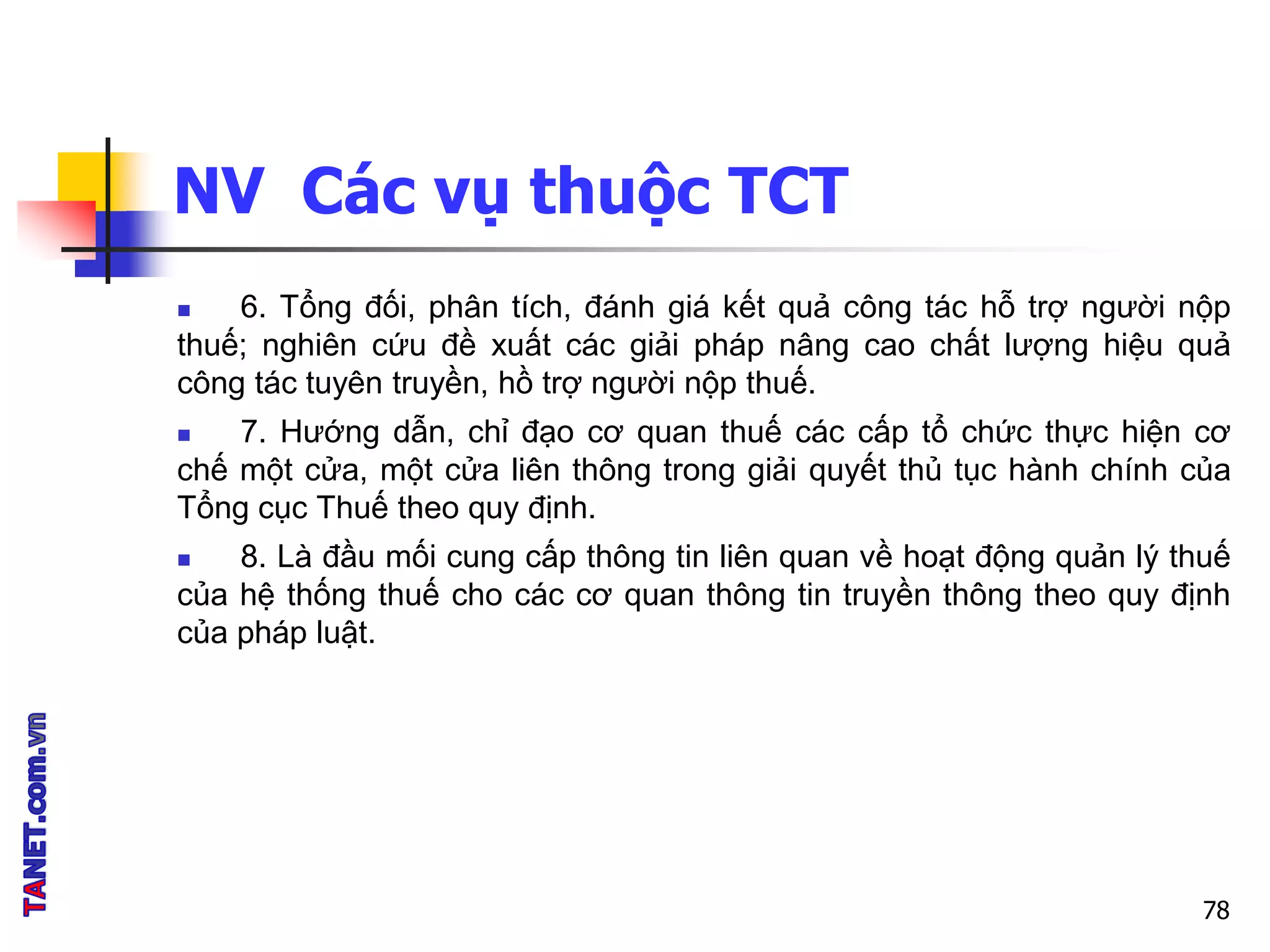NV Các vụ thuộc TCT
 6. Tổng đối, phân tích, đánh giá kết quả công tác hỗ trợ người nộp
thuế; nghiên cứu đề xuất các giải pháp nâng cao chất lượng hiệu quả
công tác tuyên truyền, hồ trợ người nộp thuế.
 7. Hướng dẫn, chỉ đạo cơ quan thuế các cấp tổ chức thực hiện cơ
chế một cửa, một cửa liên thông trong giải quyết thủ tục hành chính của
Tổng cục Thuế theo quy định.
 8. Là đầu mối cung cấp thông tin liên quan về hoạt động quản lý thuế
của hệ thống thuế cho các cơ quan thông tin truyền thông theo quy định
của pháp luật.
78
 