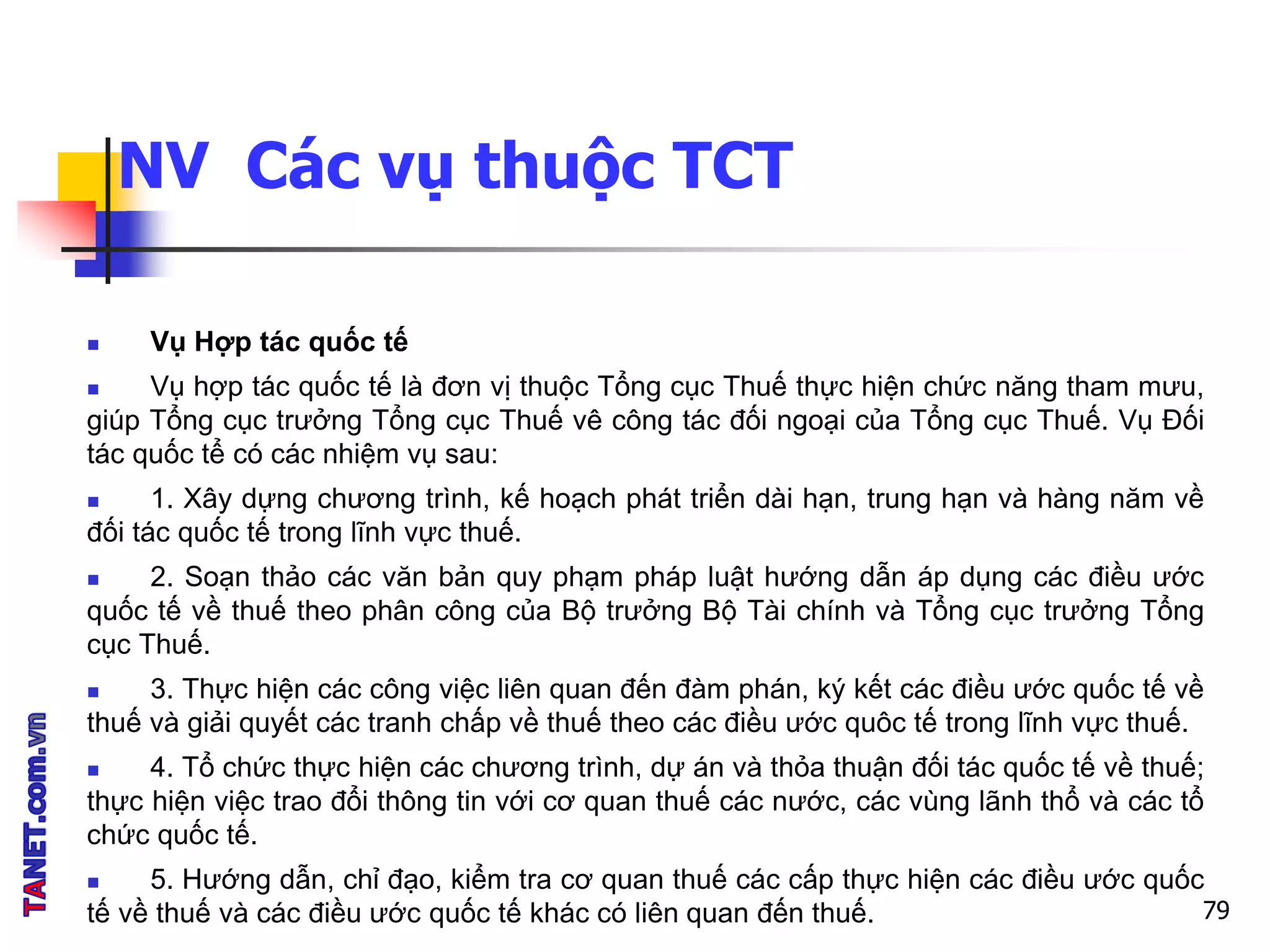 NV Các vụ thuộc TCT
 Vụ Hợp tác quốc tế
 Vụ hợp tác quốc tế là đơn vị thuộc Tổng cục Thuế thực hiện chức năng tham mưu,
giúp Tổng cục trưởng Tổng cục Thuế vê công tác đối ngoại của Tổng cục Thuế. Vụ Đối
tác quốc tể có các nhiệm vụ sau:
 1. Xây dựng chương trình, kế hoạch phát triển dài hạn, trung hạn và hàng năm về
đối tác quốc tế trong lĩnh vực thuế.
 2. Soạn thảo các văn bản quy phạm pháp luật hướng dẫn áp dụng các điều ước
quốc tế về thuế theo phân công của Bộ trưởng Bộ Tài chính và Tổng cục trưởng Tổng
cục Thuế.
 3. Thực hiện các công việc liên quan đến đàm phán, ký kết các điều ước quốc tế về
thuế và giải quyết các tranh chấp về thuế theo các điều ước quôc tế trong lĩnh vực thuế.
 4. Tổ chức thực hiện các chương trình, dự án và thỏa thuận đối tác quốc tế về thuế;
thực hiện việc trao đổi thông tin với cơ quan thuế các nước, các vùng lãnh thổ và các tổ
chức quốc tế.
 5. Hướng dẫn, chỉ đạo, kiểm tra cơ quan thuế các cấp thực hiện các điều ước quốc
tế về thuế và các điều ước quốc tế khác có liên quan đến thuế. 79
 