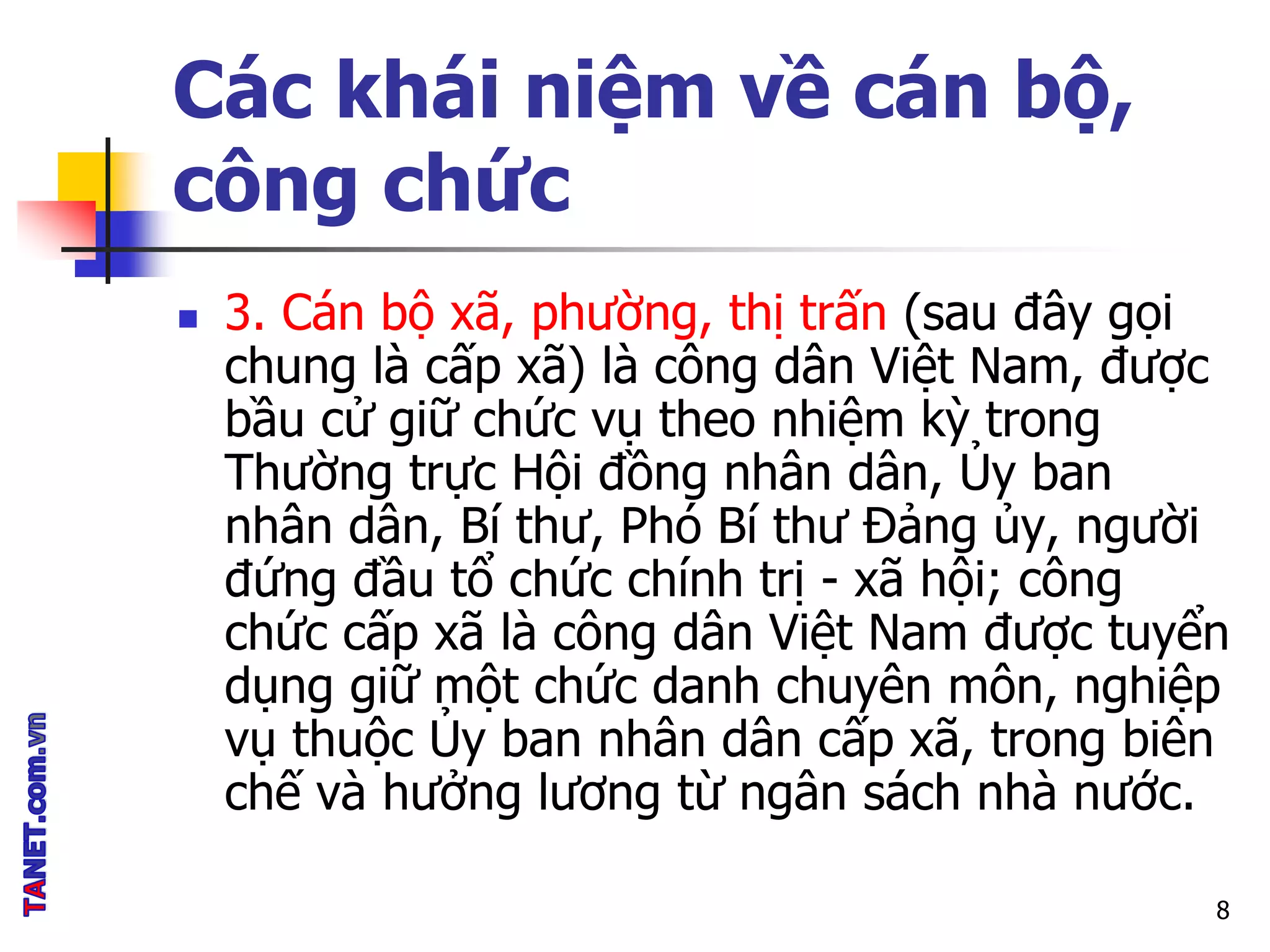 Các khái niệm về cán bộ,
công chức
 3. Cán bộ xã, phường, thị trấn (sau đây gọi
chung là cấp xã) là công dân Việt Nam, được
bầu cử giữ chức vụ theo nhiệm kỳ trong
Thường trực Hội đồng nhân dân, Ủy ban
nhân dân, Bí thư, Phó Bí thư Đảng ủy, người
đứng đầu tổ chức chính trị - xã hội; công
chức cấp xã là công dân Việt Nam được tuyển
dụng giữ một chức danh chuyên môn, nghiệp
vụ thuộc Ủy ban nhân dân cấp xã, trong biên
chế và hưởng lương từ ngân sách nhà nước.
8
 
