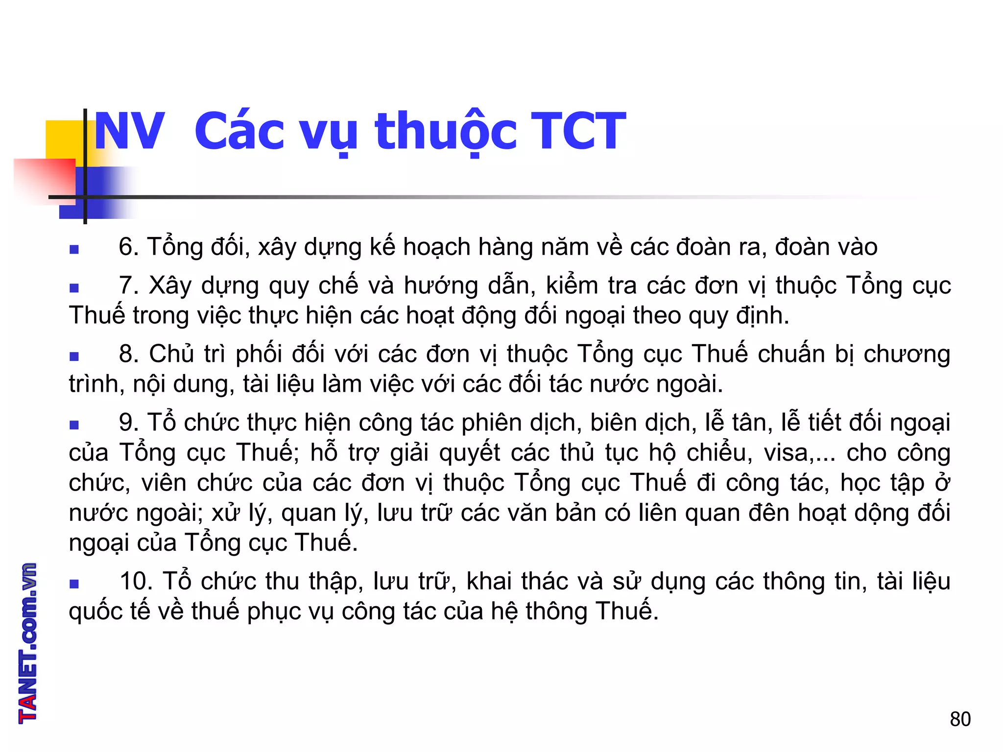 NV Các vụ thuộc TCT
 6. Tổng đối, xây dựng kế hoạch hàng năm về các đoàn ra, đoàn vào
 7. Xây dựng quy chế và hướng dẫn, kiểm tra các đơn vị thuộc Tổng cục
Thuế trong việc thực hiện các hoạt động đối ngoại theo quy định.
 8. Chủ trì phối đối với các đơn vị thuộc Tổng cục Thuế chuấn bị chương
trình, nội dung, tài liệu làm việc với các đối tác nước ngoài.
 9. Tổ chức thực hiện công tác phiên dịch, biên dịch, lễ tân, lễ tiết đối ngoại
của Tổng cục Thuế; hỗ trợ giải quyết các thủ tục hộ chiểu, visa,... cho công
chức, viên chức của các đơn vị thuộc Tổng cục Thuế đi công tác, học tập ở
nước ngoài; xử lý, quan lý, lưu trữ các văn bản có liên quan đên hoạt dộng đối
ngoại của Tổng cục Thuế.
 10. Tổ chức thu thập, lưu trữ, khai thác và sử dụng các thông tin, tài liệu
quốc tế về thuế phục vụ công tác của hệ thông Thuế.
80
 